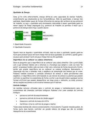 Ecologia – conceitos fundamentais 29
Qualidade de Energia
Como já foi visto anteriormente, energia define-se como capacidade de realizar trabalho,
evidentemente que obedecendo as leis termodinâmicas. Além da quantidade, a energia tem
qualidade. Quantidades iguais de formas diferentes de energia são variáveis em seu potencial
de trabalho, ou seja, a qualidade está diretamente relacionada à menor quantidade gasta no
menor espaço de tempo empregado (e.g. potencial de trabalho do petróleo é maior que o
potencial da energia solar) Veja o quadro abaixo:
1. 1.000.000 10.000 1.000 100
SOL PLANTAS HERBÍVOROS PREDADORES
2. 1 100 1.000 10.000
1: Quantidade Crescente
2: Qualidade Crescente
Quanto mais se degrada a quantidade utilizada, mais se eleva a qualidade; quando gasta-se
muito para produzir pouco em muito tempo tem-se baixa qualidade; ao contrário, quando gasta-
se pouco para produzir muito em pouco tempo tem-se alta qualidade.
Importância de se conhecer as cadeias alimentares.
Deve-se perguntar qual a importância de se conhecer uma cadeia alimentar. Com a praticidade
com a qual estamos lidando com a natureza e a tecnologia que sempre e cada vez mais "de
ponta", as pessoas tendem cada vez mais a lidar com a natureza de forma mecanicista. Existe,
porém uma grande importância em se conhecer as cadeias ecológicas. Basicamente, a
observação nos leva a entender toda a seqüência de alimentação dos animais que ali vivem.
Podemos também examinar o conteúdo estomacal de animais e assim percebermos essa
seqüência. A importância disto está baseada no uso natural de animais ou plantas que possam
controlar ou equilibrar no ecossistema de forma a evitar o uso de pesticidas e quaisquer outras
formas artificiais que possam desequilibrar em longo prazo o ambiente, ou ainda, provocar
sérias reações nos animais e até os seres humanos que ali habitam.
Controle biológico
As medidas naturais utilizadas para o controle de pragas e restabelecimento para de
ecossistemas são chamados controles biológicos. Podemos citar como exemplo de controle
biológico:
• - peixes no controle da esquistossomose
• - peixes no controle de larvas de Aedes aegypti
• - besouros o controle da mosca do chifre
• - bactérias e vírus no controle de pragas e insetos
Todas essas medidas são viáveis economicamente e tecnicamente. E quando tomadas podem, de
forma muito mais barata, controlar um grande número de pragas que são na verdade
desequilíbrios de ecossistemas.
 