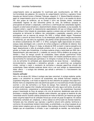 Ecologia – conceitos fundamentais 3
comportamento sobre as populações foi incentivado pelo reconhecimento, em 1920, da
territorialidade dos pássaros. Os conceitos de comportamento instintivo e agressivo foram
lançados por Konrad Lorenz e Nikolaas Tinbergen, enquanto V. C. Wynne-Edwards estudava o
papel do comportamento social no controle das populações. No início e em meados do século
XX, dois grupos de botânicos, um na Europa e outro nos Estados Unidos, estudaram
comunidades vegetais de dois diferentes pontos de vista. Os botânicos europeus se
preocuparam em estudar a composição, a estrutura e a distribuição das comunidades vegetais,
enquanto os americanos estudaram o desenvolvimento dessas comunidades, ou sua sucessão. As
ecologias animal e vegetal se desenvolveram separadamente até que os biólogos americanos
deram ênfase à inter-relação de comunidades vegetais e animais como um todo biótico. Alguns
ecologistas se detiveram na dinâmica das comunidades e populações, enquanto outros se
preocuparam com as reservas de energia. Em 1920, o biólogo alemão August Thienemann
introduziu o conceito de níveis tróficos, ou de alimentação, pelos quais a energia dos alimentos
é transferida, por uma série de organismos, das plantas verdes (produtoras) aos vários níveis
de animais (consumidores). Em 1927, C. S. Elton, ecologista inglês especializado em animais,
avançou nessa abordagem com o conceito de nichos ecológicos e pirâmides de números. Dois
biólogos americanos, E. Birge e C. Juday, na década de 1930, ao medir a reserva energética de
lagos, desenvolveram a idéia da produção primária, isto é, a proporção na qual a energia é
gerada, ou fixada, pela fotossíntese. A ecologia moderna atingiu a maioridade em 1942 com o
desenvolvimento, pelo americano R. L. Lindeman, do conceito trófico-dinâmico de ecologia, que
detalha o fluxo da energia através do ecossistema. Esses estudos quantitativos foram
aprofundados pelos americanos Eugene e Howard Odum. Um trabalho semelhante sobre o ciclo
dos nutrientes foi realizado pelo australiano J. D. Ovington. O estudo do fluxo de energia e do
ciclo de nutrientes foi estimulado pelo desenvolvimento de novas técnicas -- radioisótopos,
microcalorimetria, computação e matemática aplicada -- que permitiram aos ecologistas
rotular, rastrear e medir o movimento de nutrientes e energias específicas através dos
ecossistemas. Esses métodos modernos deram início a um novo estágio no desenvolvimento
dessa ciência -- a ecologia dos sistemas, que estuda a estrutura e o funcionamento dos
ecossistemas.
Conceito unificador
Até o fim do século XX, faltava à ecologia uma base conceitual. A ecologia moderna, porém,
passou a se concentrar no conceito de ecossistema, uma unidade funcional composta de
organismos integrados, e em todos os aspectos do meio ambiente em qualquer área específica.
Envolve tanto os componentes sem vida (abióticos) quanto os vivos (bióticos) através dos quais
ocorrem o ciclo dos nutrientes e os fluxos de energia. Para realizá-los, os ecossistemas
precisam conter algumas inter-relações estruturadas entre solo, água e nutrientes, de um lado,
e entre produtores, consumidores e decomponentes, de outro. Os ecossistemas funcionam
graças à manutenção do fluxo de energia e do ciclo de materiais, desdobrado numa série de
processos e relações energéticas, chamada cadeia alimentar, que agrupa os membros de uma
comunidade natural. Existem cadeias alimentares em todos os habitats, por menores que sejam
esses conjuntos específicos de condições físicas que cercam um grupo de espécies. As cadeias
alimentares costumam ser complexas, e várias cadeias se entrecruzam de diversas maneiras,
formando uma teia alimentar que reproduz o equilíbrio natural entre plantas, herbívoros e
carnívoros. Os ecossistemas tendem à maturidade, ou estabilidade, e ao atingi-la passam de um
estado menos complexo para um mais complexo. Essa mudança direcional é chamada sucessão.
Sempre que um ecossistema é utilizado, e que a exploração se mantém, sua maturidade é
 