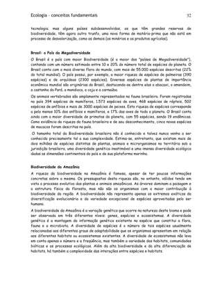 Ecologia – conceitos fundamentais 32
tecnologia; mas alguns países subdesenvolvidos, os que têm grandes reservas de
biodiversidade, têm agora outro trunfo, uma nova forma de matéria-prima que não está em
processo de desvalorização, como as demais (os minérios e os produtos agrícolas).
Brasil: o País da Megadiversidade
O Brasil é o país com maior Biodiversidade (é o maior dos "países de Megadiversidade"),
contando com um número estimado entre 10 e 20% do número total de espécies do planeta. O
Brasil conta com a mais diversa flora do mundo, com mais de 55.000 espécies descritas (22%
do total mundial). O país possui, por exemplo, a maior riqueza de espécies de palmeiras (390
espécies) e de orquídeas (2300 espécies). Diversas espécies de plantas de importância
econômica mundial são originárias do Brasil, destacando-se dentre elas o abacaxi, o amendoim,
a castanha do Pará, a mandioca, o caju e a carnaúba.
Os animais vertebrados são amplamente representados na fauna brasileira. Foram registradas
no país 394 espécies de mamíferos, 1.573 espécies de aves, 468 espécies de répteis, 502
espécies de anfíbios e mais de 3000 espécies de peixes. Esta riqueza de espécies corresponde
a pelo menos 10% dos anfíbios e mamíferos, e 17% das aves de todo o planeta. O Brasil conta
ainda com a maior diversidade de primatas do planeta, com 55 espécies, sendo 19 endêmicas.
Como evidência da riqueza da fauna brasileira e de seu desconhecimento, cinco novas espécies
de macacos foram descritas no país.
O tamanho total da Biodiversidade brasileira não é conhecido e talvez nunca venha a ser
conhecido precisamente tal a sua complexidade. Estima-se, entretanto, que existam mais de
dois milhões de espécies distintas de plantas, animais e microrganismos no território sob a
jurisdição brasileira, uma diversidade genética inestimável e uma imensa diversidade ecológica
dadas as dimensões continentais do país e de sua plataforma marinha.
Biodiversidade da Amazônia
A riqueza da biodiversidade na Amazônia é famosa, apesar de ter poucas informações
concretas sobre a mesma. Os pressupostos desta riqueza são, no entanto, válidos tendo em
vista o processo evolutivo das plantas e animais amazônicos. As árvores dominam a paisagem e
a estrutura física da floresta, mas não são os organismos com a maior contribuição à
biodiversidade da região. A biodiversidade não representa apenas os extremos exóticos da
diversificação evolucionária e da variedade excepcional de espécies aproveitadas pelo ser
humano.
A biodiversidade da Amazônia é a variação genética que ocorre na natureza deste bioma e pode
ser observada em três diferentes níveis: genes, espécies e ecossistemas. A diversidade
genética é a montagem da informação genética existente na espécie que constitui a flora,
fauna e a microbiota. A diversidade de espécies é o número de tais espécies usualmente
relacionadas aos diferentes graus de adaptabilidade que os organismos apresentam em relação
aos diferentes habitats ou ecossistemas existentes. A diversidade de ecossistemas não leva
em conta apenas o número e a freqüência, mas também a variedade dos habitats, comunidades
bióticas e os processos ecológicos. Além da alta biodiversidade e da alta diferenciação de
habitats, há também a complexidade das interações entre espécies e habitats.
 