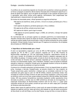 Ecologia – conceitos fundamentais 33
A existência de um ecossistema depende da interação entre as plantas e animais que polinizam
as flores e propagam as sementes. Muitas destas interações são extremamente específicas e a
perda de apenas uma espécie, que é um agente de polinização ou uma condição obrigatória para
a reprodução, pode afetar muitas outras espécies, indiretamente. Esta complexidade tem
implicações para o desenvolvimento da região amazônica.
Em termos de diversidade animal, o Brasil apresenta as seguintes estimativas:
· 428 espécies de mamíferos, sendo, portanto, o terceiro no mundo, perdendo para o Peru e
Equador;
· 1.622 espécies de pássaros, perdendo apenas para o Peru e Colômbia;
· 516 espécies de anfíbios, estando em primeiro lugar;
· 467 espécies de répteis, quarto lugar no mundo;
· 1.300 espécies de peixes (podendo chegar a 3.000), em contraste, a Europa tem apenas
300 espécies.
Os invertebrados são os principais agentes na avaliação quantitativa da biodiversidade da
Amazônia. Estudos sobre insetos do dossel da floresta, conduzidos em Manaus, Peru e Panamá,
indicam que nestas regiões foram encontrados o triplo de insetos existentes em outras regiões
do planeta. O Brasil sozinho fornece habitats para 74 espécies de borboletas. Os artrópodes
são estimados em 2.500.000 espécies.
A Importância da Biodiversidade para o Brasil
O setor da Agroindústria responde por cerca de 40% do PIB brasileiro, o setor florestal
responde por 4% do PIB e o setor pesqueiro responde por 1% do PIB. Produtos da
Biodiversidade respondem por 31% das exportações brasileiras, especialmente através do
café, soja e laranja. As atividades de extrativismo florestal e pesqueiro empregam mais de
três milhões de pessoas. A biomassa vegetal, através do álcool da cana-de-açúcar e da lenha e
carvão derivados de florestas nativas e plantadas respondem por 17% da matriz energética
nacional e em determinadas regiões, como o Nordeste, atendem a mais da metade da demanda
energética industrial e residencial. Grande parte da população brasileira utiliza-se de plantas
medicinais na solução de problemas corriqueiros de saúde.
O potencial de utilização sustentável da Biodiversidade é fruto da disponibilidade de matéria
prima, tecnologia e mercado. Exemplificando, um parente silvestre do trigo originário da
Turquia proporcionou genes resistentes a doenças para as variedades comerciais de trigo
resultando num ganho anual no valor de US$ 50 milhões, somente nos Estados Unidos. Uma
variedade de cevada da Etiópia forneceu um gene que protege atualmente a cultura da cevada
na Califórnia contra um vírus fatal, proporcionando economia de US$ 160 milhões. Nos Estados
Unidos, 25% dos produtos farmacêuticos receitados atualmente contêm ingredientes ativos
derivados de plantas e existem mais de 3000 antibióticos derivados de microrganismos. A
exploração farmacológica da Biodiversidade brasileira está em seu início e, a julgar pelos
resultados obtidos em outros países, acredita-se que exista um vasto campo para a produção
de fármacos ainda desconhecidos.
Apesar dessa riqueza de espécies nativas, a maior parte de nossas atividades econômicas está
baseada em espécies exóticas: nossa agricultura está baseada na cana-de-açúcar proveniente
da Nova Guiné, no café da Etiópia, no arroz das Filipinas, na soja da China, no cacau do México,
 