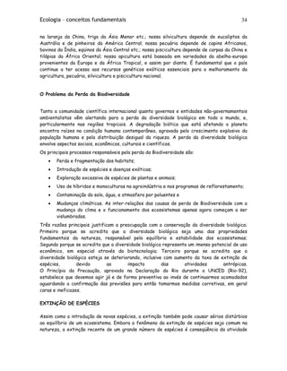 Ecologia – conceitos fundamentais 34
na laranja da China, trigo da Ásia Menor etc.; nossa silvicultura depende de eucaliptos da
Austrália e de pinheiros da América Central; nossa pecuária depende de capins Africanos,
bovinos da Índia, eqüinos da Ásia Central etc.; nossa piscicultura depende de carpas da China e
tilápias da África Oriental; nossa apicultura está baseada em variedades da abelha-europa
provenientes da Europa e da África Tropical, e assim por diante. É fundamental que o país
continue a ter acesso aos recursos genéticos exóticos essenciais para o melhoramento da
agricultura, pecuária, silvicultura e piscicultura nacional.
O Problema da Perda da Biodiversidade
Tanto a comunidade científica internacional quanto governos e entidades não-governamentais
ambientalistas vêm alertando para a perda da diversidade biológica em todo o mundo, e,
particularmente nas regiões tropicais. A degradação biótica que está afetando o planeta
encontra raízes na condição humana contemporânea, agravada pelo crescimento explosivo da
população humana e pela distribuição desigual da riqueza. A perda da diversidade biológica
envolve aspectos sociais, econômicos, culturais e científicos.
Os principais processos responsáveis pela perda da Biodiversidade são:
• Perda e fragmentação dos habitats;
• Introdução de espécies e doenças exóticas;
• Exploração excessiva de espécies de plantas e animais;
• Uso de híbridos e monoculturas na agroindústria e nos programas de reflorestamento;
• Contaminação do solo, água, e atmosfera por poluentes e
• Mudanças climáticas. As inter-relações das causas de perda de Biodiversidade com a
mudança do clima e o funcionamento dos ecossistemas apenas agora começam a ser
vislumbradas.
Três razões principais justificam a preocupação com a conservação da diversidade biológica:
Primeiro porque se acredita que a diversidade biológica seja uma das propriedades
fundamentais da natureza, responsável pelo equilíbrio e estabilidade dos ecossistemas;
Segundo porque se acredita que a diversidade biológica representa um imenso potencial de uso
econômico, em especial através da biotecnologia; Terceiro porque se acredita que a
diversidade biológica esteja se deteriorando, inclusive com aumento da taxa de extinção de
espécies, devido ao impacto das atividades antrópicas.
O Princípio da Precaução, aprovado na Declaração do Rio durante a UNCED (Rio-92),
estabelece que devemos agir já e de forma preventiva ao invés de continuarmos acomodados
aguardando a confirmação das previsões para então tomarmos medidas corretivas, em geral
caras e ineficazes.
EXTINÇÃO DE ESPÉCIES
Assim como a introdução de novas espécies, a extinção também pode causar sérios distúrbios
ao equilíbrio de um ecossistema. Embora o fenômeno da extinção de espécies seja comum na
natureza, a extinção recente de um grande número de espécies é conseqüência da atividade
 