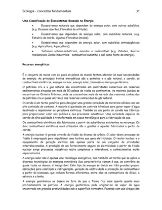 Ecologia – conceitos fundamentais 37
Uma Classificação de Ecossistemas Baseada na Energia
• Ecossistemas naturais que dependem da energia solar, sem outros subsídios.
(e.g. Oceanos abertos, Florestas de altitude);
• Ecossistemas que dependem da energia solar, com subsídios naturais. (e.g.
Estuário de marés, algumas Florestas úmidas);
• Ecossistemas que dependem da energia solar, com subsídios antropogênicos
(e.g. Agricultura, Aquacultura);
• Sistemas urbano-industriais, movidos a combustível (e.g. Cidades, Bairros
residenciais, Zonas industriais - combustível substitui o Sol como fonte de energia).
Recursos energéticos
É o conjunto de meios com os quais os países do mundo tentam atender às suas necessidades
de energia. As principais fontes energéticas são o petróleo e o gás natural, o carvão, os
combustíveis sintéticos, energia nuclear, energia solar, biomassa e energia geotérmica.
O petróleo cru e o gás natural são encontrados em quantidades comerciais em reservas
sedimentarias situadas em mais de 50 países de todos os continentes. As maiores jazidas se
encontram no Oriente Próximo, onde se concentram mais da metade das reservas conhecidas
de petróleo cru e quase um terço das reservas conhecidas de gás natural.
O carvão é um termo genérico para designar uma grande variedade de materiais sólidos com um
alto conteúdo de carbono. A maioria é queimada em centrais térmicas para gerar vapor d'água
destinado a impulsionar os geradores elétricos. Também se usa parte do carvão nas fábricas
para proporcionar calor aos prédios e aos processos industriais; Uma variedade especial de
carvão de alta qualidade é transformada em coque metalúrgico para a fabricação de aço.
Os combustíveis sintéticos são fabricados a partir de substâncias existentes na natureza. Os
dois combustíveis sintéticos mais utilizados são o gasóleo e aqueles fabricados a partir do
carvão.
A energia nuclear é gerada através da fissão de átomos de urânio. O calor deste processo de
fissão é empregado para impulsionar uma turbina que gera eletricidade. O reator nuclear e o
equipamento de geração elétrica são apenas parte de um conjunto de atividades
interrelacionadas. A produção de um fornecimento seguro de eletricidade a partir da fissão
nuclear exige processos industriais muito complexos e interativos, e conhecimentos muito
especializados.
A energia solar não é apenas uma tecnologia energética, mas também um termo que se aplica a
diversas tecnologias de energias renováveis Sua característica comum é que, ao contrário de
quase todas as demais, é inesgotável. Este tipo de energia se divide em três grandes grupos:
aplicações para calefação e refrigeração, geração de eletricidade e produção de combustíveis
a partir da biomassa, que incluem formas diferentes, entre elas os combustíveis de álcool, o
esterco e a lenha.
A energia geotérmica se baseia no fato de que a Terra fica mais quente quanto mais
profundamente se perfura. A energia geotérmica pode originar-se de vapor de água
encontrado em grandes profundidades sob a superfície terrestre. Fazendo com que chegue até
 