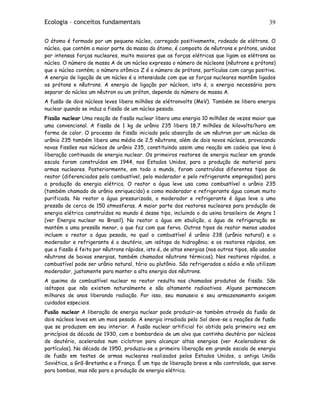 Ecologia – conceitos fundamentais 39
O átomo é formado por um pequeno núcleo, carregado positivamente, rodeado de elétrons. O
núcleo, que contém a maior parte da massa do átomo, é composto de nêutrons e prótons, unidos
por intensas forças nucleares, muito maiores que as forças elétricas que ligam os elétrons ao
núcleo. O número de massa A de um núcleo expressa o número de núcleons (nêutrons e prótons)
que o núcleo contém; o número atômico Z é o número de prótons, partículas com carga positiva.
A energia de ligação de um núcleo é a intensidade com que as forças nucleares mantêm ligados
os prótons e nêutrons. A energia de ligação por núcleon, isto é, a energia necessária para
separar do núcleo um nêutron ou um próton, depende do número de massa A.
A fusão de dois núcleos leves libera milhões de elétronvolts (MeV). Também se libera energia
nuclear quando se induz a fissão de um núcleo pesado.
Fissão nuclear Uma reação de fissão nuclear libera uma energia 10 milhões de vezes maior que
uma convencional. A fissão de 1 kg de urânio 235 libera 18,7 milhões de kilovolts/hora em
forma de calor. O processo de fissão iniciado pela absorção de um nêutron por um núcleo de
urânio 235 também libera uma média de 2,5 nêutrons, além de dois novos núcleos, provocando
novas fissões nos núcleos de urânio 235, constituindo assim uma reação em cadeia que leva à
liberação continuada de energia nuclear. Os primeiros reatores de energia nuclear em grande
escala foram construídos em 1944, nos Estados Unidos, para a produção de material para
armas nucleares. Posteriormente, em todo o mundo, foram construídos diferentes tipos de
reator (diferenciados pelo combustível, pelo moderador e pelo refrigerante empregados) para
a produção da energia elétrica. O reator a água leve usa como combustível o urânio 235
(também chamado de urânio enriquecido) e como moderador e refrigerante água comum muito
purificada. No reator a água pressurizada, o moderador e refrigerante é água leve a uma
pressão de cerca de 150 atmosferas. A maior parte dos reatores nucleares para produção de
energia elétrica construídos no mundo é desse tipo, incluindo o da usina brasileira de Angra 1
(ver Energia nuclear no Brasil). No reator a água em ebulição, a água de refrigeração se
mantém a uma pressão menor, o que faz com que ferva. Outros tipos de reator menos usados
incluem o reator a água pesada, no qual o combustível é urânio 238 (urânio natural) e o
moderador e refrigerante é o deutério, um isótopo do hidrogênio; e os reatores rápidos, em
que a fissão é feita por nêutrons rápidos, isto é, de altas energias (nos outros tipos, são usados
nêutrons de baixas energias, também chamados nêutrons térmicos). Nos reatores rápidos, o
combustível pode ser urânio natural, tório ou plutônio. São refrigerados a sódio e não utilizam
moderador, justamente para manter a alta energia dos nêutrons.
A queima do combustível nuclear no reator resulta nos chamados produtos de fissão. São
isótopos que não existem naturalmente e são altamente radioativos. Alguns permanecem
milhares de anos liberando radiação. Por isso, seu manuseio e seu armazenamento exigem
cuidados especiais.
Fusão nuclear A liberação de energia nuclear pode produzir-se também através da fusão de
dois núcleos leves em um mais pesado. A energia irradiada pelo Sol deve-se a reações de fusão
que se produzem em seu interior. A fusão nuclear artificial foi obtida pela primeira vez em
princípios da década de 1930, com o bombardeio de um alvo que continha deutério por núcleos
de deutério, acelerados num ciclotron para alcançar altas energias (ver Aceleradores de
partículas). Na década de 1950, produziu-se a primeira liberação em grande escala de energia
de fusão em testes de armas nucleares realizados pelos Estados Unidos, a antiga União
Soviética, a Grã-Bretanha e a França. É um tipo de liberação breve e não controlada, que serve
para bombas, mas não para a produção de energia elétrica.
 