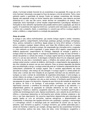 Ecologia – conceitos fundamentais 4
adiada. A principal unidade funcional de um ecossistema é sua população. Ela ocupa um certo
nicho funcional, relacionado a seu papel no fluxo de energia e ciclo de nutrientes. Tanto o meio
ambiente quanto a quantidade de energia fixada em qualquer ecossistema são limitados.
Quando uma população atinge os limites impostos pelo ecossistema, seus números precisam
estabilizar-se e, caso isso não ocorra, devem declinar em conseqüência de doença, fome,
competição, baixa reprodução e outras reações comportamentais e psicológicas. Mudanças e
flutuações no meio ambiente representam uma pressão seletiva sobre a população, que deve se
ajustar. O ecossistema tem aspectos históricos: o presente está relacionado com o passado, e
o futuro com o presente. Assim, o ecossistema é o conceito que unifica a ecologia vegetal e
animal, a dinâmica, o comportamento e a evolução das populações.
Áreas de estudo
A ecologia é uma ciência multidisciplinar, que envolve biologia vegetal e animal, taxonomia,
fisiologia, genética, comportamento, meteorologia, pedologia, geologia, sociologia, antropologia,
física, química, matemática e eletrônica. Quase sempre se torna difícil delinear a fronteira
entre a ecologia e qualquer dessas ciências, pois todas têm influência sobre ela. A mesma
situação existe dentro da própria ecologia. Na compreensão das interações entre o organismo
e o meio ambiente ou entre organismos, é quase sempre difícil separar comportamento de
dinâmica populacional, comportamento de fisiologia, adaptação de evolução e genética, e
ecologia animal de ecologia vegetal. A ecologia se desenvolveu ao longo de duas vertentes: o
estudo das plantas e o estudo dos animais. A ecologia vegetal aborda as relações das plantas
entre si e com seu meio ambiente. A abordagem é altamente descritiva da composição vegetal
e florística de uma área e normalmente ignora a influência dos animais sobre as plantas. A
ecologia animal envolve o estudo da dinâmica, distribuição e comportamento das populações, e
das inter-relações de animais com seu meio ambiente. Como os animais dependem das plantas
para sua alimentação e abrigo, a ecologia animal não pode ser totalmente compreendida sem um
conhecimento considerável de ecologia vegetal. Isso é verdade especialmente nas áreas
aplicadas da ecologia, como manejo da vida selvagem. A ecologia vegetal e a animal podem ser
vistas como o estudo das inter-relações de um organismo individual com seu ambiente (auto-
ecologia), ou como o estudo de comunidades de organismos (sinecologia). A auto-ecologia, ou
estudo clássico da ecologia, é experimental e indutiva. Por estar normalmente interessada no
relacionamento de um organismo com uma ou mais variáveis, é facilmente quantificável e útil
nas pesquisas de campo e de laboratório. Algumas de suas técnicas são tomadas de empréstimo
da química, da física e da fisiologia. A auto-ecologia contribuiu com pelo menos dois
importantes conceitos: a constância da interação entre um organismo e seu ambiente, e a
adaptabilidade genética de populações às condições ambientais do local onde vivem. A
sinecologia é filosófica e dedutiva. Largamente descritiva, não é facilmente quantificável e
contém uma terminologia muito vasta. Apenas recentemente, com o advento da era eletrônica e
atômica, a sinecologia desenvolveu os instrumentos para estudar sistemas complexos e dar
início a sua fase experimental. Os conceitos importantes desenvolvidos pela sinecologia são
aqueles ligados ao ciclo de nutrientes, reservas energéticas, e desenvolvimento dos
ecossistemas. A sinecologia tem ligações estreitas com a pedologia, a geologia, a meteorologia
e a antropologia cultural. A sinecologia pode ser subdividida de acordo com os tipos de
ambiente, como terrestre ou aquático. A ecologia terrestre, que contém subdivisões para o
estudo de florestas e desertos, por exemplo, abrange aspectos dos ecossistemas terrestres
como microclimas, química dos solos, fauna dos solos, ciclos hidrológicos, ecogenética e
 