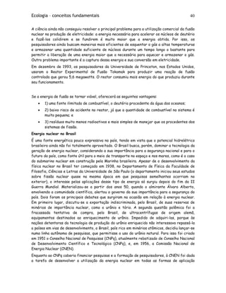 Ecologia – conceitos fundamentais 40
A ciência ainda não conseguiu resolver o principal problema para a utilização comercial da fusão
nuclear na produção de eletricidade: a energia necessária para acelerar os núcleos de deutério
e fazê-los colidirem e se fundirem é muito maior que a energia obtida. Por isso, os
pesquisadores ainda buscam maneiras mais eficientes de esquentar o gás a altas temperaturas
e armazenar uma quantidade suficiente de núcleos durante um tempo longo o bastante para
permitir a liberação de uma energia maior que a necessária para aquecer e armazenar o gás.
Outro problema importante é a captura dessa energia e sua conversão em eletricidade.
Em dezembro de 1993, os pesquisadores da Universidade de Princeton, nos Estados Unidos,
usaram o Reator Experimental de Fusão Tokamak para produzir uma reação de fusão
controlada que gerou 5,6 megawatts. O reator consumiu mais energia do que produziu durante
seu funcionamento.
Se a energia de fusão se tornar viável, oferecerá as seguintes vantagens:
• 1) uma fonte ilimitada de combustível, o deutério procedente da água dos oceanos;
• 2) baixo risco de acidente no reator, já que a quantidade de combustível no sistema é
muito pequena; e
• 3) resíduos muito menos radioativos e mais simples de manejar que os procedentes dos
sistemas de fissão.
Energia nuclear no Brasil
É uma fonte energética pouco expressiva no país, tendo em vista que o potencial hidrelétrico
brasileiro ainda não foi totalmente aproveitado. O Brasil busca, porém, dominar a tecnologia da
geração de energia nuclear, considerando a sua importância para a segurança nacional e para o
futuro do país, como fonte útil para o meio de transporte no espaço e nos mares, como é o caso
do submarino nuclear em construção pela Marinha brasileira. Apesar de o desenvolvimento da
física nuclear no Brasil ter começado em 1938, no Departamento de Física da Faculdade de
Filosofia, Ciências e Letras da Universidade de São Paulo (o departamento iniciou seus estudos
sobre fissão nuclear quase na mesma época em que pesquisas semelhantes ocorriam no
exterior), o interesse pelas aplicações desse tipo de energia só surgiu depois do fim da II
Guerra Mundial. Materializou-se a partir dos anos 50, quando o almirante Álvaro Alberto,
envolvendo a comunidade científica, alertou o governo da sua importância para a segurança do
país. Dois foram os principais debates que surgiram na ocasião em relação à energia nuclear.
Em primeiro lugar, discutiu-se a exportação indiscriminada, pelo Brasil, de suas reservas de
minérios de importância nuclear, como o urânio e tório. A segunda questão polêmica foi a
fracassada tentativa de compra, pelo Brasil, de ultracentrífugas de origem alemã,
equipamentos destinados ao enriquecimento de urânio. Impedido de adquiri-las, porque às
nações detentoras da tecnologia de produção do urânio enriquecido não interessava repassá-la
a países em vias de desenvolvimento, o Brasil, país rico em minérios atômicos, decidiu lançar-se
numa linha autônoma de pesquisas, que permitisse o uso do urânio natural. Para isso foi criado
em 1951 o Conselho Nacional de Pesquisas (CNPq), atualmente rebatizado de Conselho Nacional
de Desenvolvimento Científico e Tecnológico (CNPq), e, em 1956, a Comissão Nacional de
Energia Nuclear (CNEN).
Enquanto ao CNPq caberia financiar pesquisas e a formação de pesquisadores, à CNEN foi dada
a tarefa de desenvolver a utilização da energia nuclear em todas as formas de aplicação
 