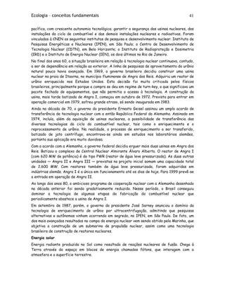 Ecologia – conceitos fundamentais 41
pacífica, com crescente autonomia tecnológica; garantir a segurança das usinas nucleares, das
instalações do ciclo de combustível e das demais instalações nucleares e radioativas. Foram
vinculados à CNEN os seguintes institutos de pesquisa e desenvolvimento nuclear: Instituto de
Pesquisas Energéticas e Nucleares (IPEN), em São Paulo; o Centro de Desenvolvimento de
Tecnologia Nuclear (CDTN), em Belo Horizonte; o Instituto de Radioproteção e Dosimetria
(IRD) e o Instituto de Energia Nuclear (IEN), os dois últimos no Rio de Janeiro.
No final dos anos 60, a situação brasileira em relação à tecnologia nuclear continuava, contudo,
a ser de dependência em relação ao exterior. A linha de pesquisas de aproveitamento do urânio
natural pouco havia avançado. Em 1969, o governo brasileiro decidiu construir uma usina
nuclear na praia de Itaorna, no município fluminense de Angra dos Reis. Adquiriu um reator de
urânio enriquecido nos Estados Unidos. Esta decisão foi muito criticada pelos físicos
brasileiros, principalmente porque a compra se deu em regime de turn-key, o que significava um
pacote fechado de equipamentos, que não permitia o acesso à tecnologia. A construção da
usina, mais tarde batizada de Angra I, começou em outubro de 1972. Prevista para entrar em
operação comercial em 1979, sofreu grande atraso, só sendo inaugurada em 1983.
Ainda na década de 70, o governo do presidente Ernesto Geisel assinou um amplo acordo de
transferência de tecnologia nuclear com a então República Federal da Alemanha. Assinado em
1974, incluía, além da aquisição de usinas nucleares, a possibilidade de transferência das
diversas tecnologias do ciclo do combustível nuclear, tais como o enriquecimento e o
reprocessamento de urânio. Na realidade, o processo de enriquecimento a ser transferido,
batizado de jato centrífugo, encontrava-se ainda em estudos nos laboratórios alemães,
portanto sua aplicação era muito duvidosa.
Com o acordo com a Alemanha, o governo federal decidiu erguer mais duas usinas em Angra dos
Reis. Batizou o complexo de Central Nuclear Almirante Álvaro Alberto. O reator de Angra I
(com 620 MW de potência) é do tipo PWR (reator de água leve pressurizada). As duas outras
unidades — Angra II e Angra III — previstas no projeto inicial somam uma capacidade total
de 2.600 MW. Com reatores também de água leve pressurizada, foram adquiridas em
indústrias alemãs. Angra I é a única em funcionamento até os dias de hoje. Para 1999 prevê-se
a entrada em operação de Angra II.
Ao longo dos anos 80, o ambicioso programa de cooperação nuclear com a Alemanha desenhado
na década anterior foi sendo gradativamente reduzido. Nesse período, o Brasil conseguiu
dominar a tecnologia de algumas etapas da fabricação do combustível nuclear que
periodicamente abastece a usina de Angra I.
Em setembro de 1987, porém, o governo do presidente José Sarney anunciou o domínio da
tecnologia de enriquecimento de urânio por ultracentrifugação, admitindo que pesquisas
alternativas e autônomas vinham ocorrendo em segredo, no IPEN, em São Paulo. De fato, um
dos mais avançados resultados no campo da energia nuclear vem sendo obtido pela Marinha, que
objetiva a construção de um submarino de propulsão nuclear, assim como uma tecnologia
brasileira de construção de reatores nucleares.
Energia solar
Energia radiante produzida no Sol como resultado de reações nucleares de fusão. Chega à
Terra através do espaço em blocos de energia chamados fótons, que interagem com a
atmosfera e a superfície terrestre.
 