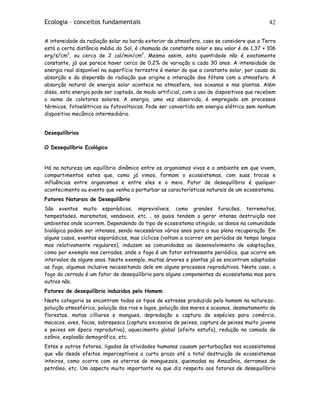 Ecologia – conceitos fundamentais 42
A intensidade da radiação solar na borda exterior da atmosfera, caso se considere que a Terra
está a certa distância média do Sol, é chamada de constante solar e seu valor é de 1,37 × 106
erg/s/cm2
, ou cerca de 2 cal/min/cm2
. Mesmo assim, esta quantidade não é exatamente
constante, já que parece haver cerca de 0,2% de variação a cada 30 anos. A intensidade de
energia real disponível na superfície terrestre é menor do que a constante solar, por causa da
absorção e da dispersão da radiação que origina a interação dos fótons com a atmosfera. A
absorção natural de energia solar acontece na atmosfera, nos oceanos e nas plantas. Além
disso, esta energia pode ser captada, de modo artificial, com o uso de dispositivos que recebem
o nome de coletores solares. A energia, uma vez absorvida, é empregada em processos
térmicos, fotoelétricos ou fotovoltaicos. Pode ser convertida em energia elétrica sem nenhum
dispositivo mecânico intermediário.
Desequilíbrios
O Desequilíbrio Ecológico
Há na natureza um equilíbrio dinâmico entre os organismos vivos e o ambiente em que vivem,
compartimentos estes que, como já vimos, formam o ecossistemas, com suas trocas e
influências entre organismos e entre eles e o meio. Fator de desequilíbrio é qualquer
acontecimento ou evento que venha a perturbar as características naturais de um ecossistema.
Fatores Naturais de Desequilíbrio
São eventos muito esporádicos, imprevisíveis, como grandes furacões, terremotos,
tempestades, maremotos, vendavais, etc. , os quais tendem a gerar intensa destruição nos
ambientes onde ocorrem. Dependendo do tipo de ecossistema atingido, os danos na comunidade
biológica podem ser intensos, sendo necessários vários anos para a sua plena recuperação. Em
alguns casos, eventos esporádicos, mas cíclicos (voltam a ocorrer em períodos de tempo longos
mas relativamente regulares), induzem as comunidades ao desenvolvimento de adaptações,
como por exemplo nos cerrados, onde o fogo é um fator estressante periódico, que ocorre em
intervalos de alguns anos. Neste exemplo, muitas árvores e plantas já se encontram adaptadas
ao fogo, algumas inclusive necessitando dele em alguns processos reprodutivos. Neste caso, o
fogo do cerrado é um fator de desequilíbrio para alguns componentes do ecossistema mas para
outros não.
Fatores de desequilíbrio induzidos pelo Homem
Nesta categoria se encontram todos os tipos de estresse produzido pelo homem na natureza:.
poluição atmosférica, poluição dos rios e lagos, poluição dos mares e oceanos, desmatamento de
florestas, matas cilliares e mangues, depredação e captura de espécies para comércio,
macacos, aves, focas, sobrepesca (captura excessiva de peixes, captura de peixes muito jovens
e peixes em época reprodutiva), aquecimento global (efeito estufa), redução na camada de
ozônio, explosão demográfica, etc.
Estes e outros fatores, ligados às atividades humanas causam perturbações nos ecossistemas
que vão desde efeitos imperceptíveis a curto prazo até a total destruição de ecossistemas
inteiros, como ocorre com os aterros de manguezais, queimadas na Amazônia, derrames de
petróleo, etc. Um aspecto muito importante no que diz respeito aos fatores de desequilíbrio
 