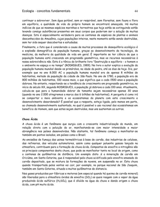 Ecologia – conceitos fundamentais 44
continuar a sobreviver. Sem água potável, sem ar respirável, sem florestas, sem fauna e flora
em equilíbrio, a qualidade de vida do próprio homem se encontrará ameaçada. Há muitos
indícios de que as mesmas espécies marinhas e terrestres que hoje estão se extinguindo estão
levando consigo substâncias presentes em seus corpos que poderiam ser a solução de muitas
doenças. Isto é especialmente verdadeiro para as centenas de espécies de plantas e animais
desconhecidos da Amazônia, cujas populações inteiras, neste momento estão sendo destruídas,
sem ter sido sequer descobertas e estudadas.
Finalmente, o fato que é considerado a causa de muitos processos de desequilíbrio ecológico é
a explosão demográfica da população humana, graças ao desenvolvimento da tecnologia, da
medicina, da melhoria da qualidade de vida em geral. É importante se ter ciência de que a
população humana está crescendo em progressão geométrica, mas os recursos necessários à
nossa sobrevivência não. Esta é a tônica do brilhante livro "Destruição e equilíbrio - o homem e
o ambiente no espaço e no tempo" (RODRIGUES, 1989). No livro o autor explica a evolução da
população humana mundial desde os primórdios, na idade da pedra, até os dias de hoje. Diz, por
exemplo que no ano 8.000 AC a população humana mundial era de apenas 8 milhões de
habitantes, metade da população da cidade de São Paulo. No ano de 1780, a população era de
800 milhões de habitantes, 100 vezes mais, o que significa que a cada 1500 anos a população
dobrava. No entanto, respeitando-se a tendência de crescimento em progressão geométrica, no
início do século XX, segundo RODRIGUES, a população já dobrava a cada 100 anos. Atualmente,
calcula-se que para a humanidade dobrar de tamanho sejam necessários apenas 30 anos
(quando no ano 2.000 atingiremos a marca dos 6 bilhões de habitantes). A pergunta é como irá
se comportar o meio ambiente e os ecossistemas do planeta com este crescimento e
desenvolvimento desordenado? É possível que a resposta, esteja ligada, pelo menos em parte,
ao chamado desenvolvimento sustentado, no qual é possível o uso racional dos ecossistemas em
benefício do Homem, sem que estes sejam destruídos, mas uns sustentam os outros.
Chuva Ácida
A chuva ácida é um fenômeno que surgiu com a crescente industrialização do mundo, em
relação direta com a poluição do ar, manifestando-se com maior intensidade e maior
abrangência nos países desenvolvidos. Não obstante, tal fenômeno começa a manifestar-se
também em pontos isolados, em países como o Brasil.
As emissões de fumaça das usinas termelétricas à base de carvão, das industrias de celulose,
das refinarias, dos veículos automotores, assim como qualquer poluente gasoso lançado na
atmosfera, contribuem para a formação de chuva ácida. Compostos de enxofre e nitrogênio são
os principais componentes desta chuva, que pode se manifestar tanto no local de origem, como
a centenas de quilômetros de distância. Um exemplo disto ;é a mineração de carvão em
Criciúma, em Santa Catarina, que é responsável pela chuva acidificada pelo enxofre emanado do
carvão depositado, que se mistura às formações de nuvens, em suspensão no ar. Esta chuva
quando transportada pelos ventos vai cair, por exemplo, no parque nacional de São Joaquim,
também em Santa Catarina, situado a muitos quilômetros de distancia.
Nos gases produzidos por fábricas e motores (em especial quando há queima de carvão mineral)
são liberados para a atmosfera óxidos de enxofre (SO2) os quais reagem com o vapor da água
produzindo ácido sulfúrico (H2SO4), que é diluído na água da chuva e dando origem a chuva
ácida, com pH muito ácido.
 