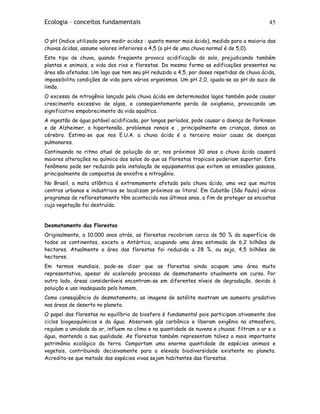 Ecologia – conceitos fundamentais 45
O pH (índice utilizado para medir acidez : quanto menor mais ácido), medido para a maioria das
chuvas ácidas, assume valores inferiores a 4,5 (o pH de uma chuva normal é de 5,0).
Este tipo de chuva, quando freqüente provoca acidificação do solo, prejudicando também
plantas e animais, a vida dos rios e florestas. Da mesma forma as edificações presentes na
área são afetadas. Um lago que tem seu pH reduzido a 4,5, por doses repetidas de chuva ácida,
impossibilita condições de vida para vários organismos. Um pH 2,0, iguala-se ao pH do suco de
limão.
O excesso de nitrogênio lançado pela chuva ácida em determinados lagos também pode causar
crescimento excessivo de algas, e conseqüentemente perda de oxig6enio, provocando um
significativo empobrecimento da vida aquática.
A ingestão de água potável acidificada, por longos períodos, pode causar a doença de Parkinson
e de Alzheimer, a hipertensão, problemas renais e , principalmente em crianças, danos ao
cérebro. Estima-se que nos E.U.A. a chuva ácida é a terceira maior causa de doenças
pulmonares.
Continuando no ritmo atual de poluição do ar, nos próximos 30 anos a chuva ácida causará
maiores alterações na química dos solos do que as florestas tropicais poderiam suportar. Este
fenômeno pode ser reduzido pela instalação de equipamentos que evitem as emissões gasosas,
principalmente de compostos de enxofre e nitrogênio.
No Brasil, a mata atlântica é extremamente afetada pela chuva ácida, uma vez que muitos
centros urbanos e industriais se localizam próximos ao litoral. Em Cubatão (São Paulo) vários
programas de reflorestamento têm acontecido nos últimos anos, a fim de proteger as encostas
cuja vegetação foi destruída.
Desmatamento das Florestas
Originalmente, a 10.000 anos atrás, as florestas recobriam cerca de 50 % da superfície de
todos os continentes, exceto a Antártica, ocupando uma área estimada de 6,2 bilhões de
hectares. Atualmente a área das florestas foi reduzida a 28 %, ou seja, 4,5 bilhões de
hectares.
Em termos mundiais, pode-se dizer que as florestas ainda ocupam uma área muito
representativa, apesar do acelerado processo de desmatamento atualmente em curso. Por
outro lado, áreas consideráveis encontram-se em diferentes níveis de degradação, devido à
poluição e uso inadequado pelo homem.
Como conseqüência do desmatamento, as imagens de satélite mostram um aumento gradativo
nas áreas de deserto no planeta.
O papel das florestas no equilíbrio da biosfera é fundamental pois participam ativamente dos
ciclos biogeoquímicos e da água. Absorvem gás carbônico e liberam oxigênio na atmosfera,
regulam a umidade do ar, influem no clima e na quantidade de nuvens e chuvas; filtram o ar e a
água, mantendo a sua qualidade. As florestas também representam talvez o mais importante
patrimônio ecológico da terra. Comportam uma enorme quantidade de espécies animais e
vegetais, contribuindo decisivamente para a elevada biodiversidade existente no planeta.
Acredita-se que metade das espécies vivas sejam habitantes das florestas.
 