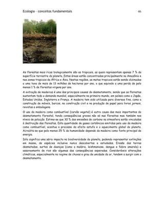 Ecologia – conceitos fundamentais 46
As florestas mais ricas biologicamente são as tropicais, as quais representam apenas 7 % da
superfície terrestre do planeta. Estas áreas estão concentradas principalmente na Amazônia e
nas zonas tropicais da África e Ásia. Nestas regiões, as matas tropicais estão sendo dizimadas
a uma taxa de mais de 13 milhões de hectares por ano, o que equivale a uma perda de pelo
menos 1 % de florestas virgens por ano.
A extração de madeiras é uma das principais causas do desmatamento, sendo que as florestas
sustentam toda a demanda mundial, especialmente no primeiro mundo, em países como o Japão,
Estados Unidos, Inglaterra e França. A madeira tem sido utilizada para diversos fins, como a
construção de móveis, barcos, na construção civil e na produção de papel para livros jornais,
revistas e embalagens.
O uso da madeira como combustível (carvão vegetal) é outra causa das mais importantes do
desmatamento florestal, tendo conseqüências graves não só nas florestas mas também nos
níveis de poluição. Estima-se que 30 % das emissões de carbono na atmosfera estão vinculadas
à destruição das florestas. Esta quantidade de gases carbônicos emitidos pelo uso da madeira
como combustível, acentua o processo do efeito estufa e o aquecimento global do planeta.
Acredita-se que pelo menos 25 % da humanidade depende da madeira como fonte principal de
energia.
Isto significa uma sério impacto na biodiversidade do planeta, podendo representar extinções
em massa, de espécies inclusive nunca descobertas e estudadas. Erosão das terras
desmatadas, surtos de doenças (como a malária, leishmaniose, dengue e febre amarela) e
assoreamento de rios são algumas das conseqüências esperadas. Consideráveis alterações
climáticas, especialmente no regime de chuvas e grau de umidade do ar, tendem a surgir com o
desmatamento.
 