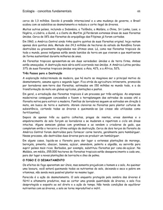 Ecologia – conceitos fundamentais 48
cerca de 1,3 milhões. Devido à pressão internacional e a uma mudança de governo, o Brasil
acabou com os subsídios ao desmatamento e reduziu o corte ilegal de árvores.
Muitos outros países, incluindo a Indonésia, a Tailândia, a Malásia, a China, Sri Lanka, Laos, a
Nigéria, a Libéria, a Guiné, e a Costa do Marfim já Perderam extensas áreas de suas florestas
úmidas. Cerca de 18% das florestas do arquipélago das Filipinas já foram cortadas.
Em 1960, a América Central ainda tinha quatro quintos de suas florestas original; hoje restam
apenas dois quintos dela. Metade dos 24,3 milhões de hectares do estado de Rondônia foram
destruídos ou gravemente degradados nos últimos anos. Lá, como nas florestas tropicais de
todo o mundo, povos indígenas estão sendo banidos da terra em que viveram e que mantiveram
de forma sustentável durante milhares de anos.
As florestas tropicais apresentam-se em duas variedades: úmidas e de terra firma. Ambas
estão ameaçadas. A destruição mais séria está ocorrendo nas úmidas. A América Latina perdeu
37% de suas florestas tropicais úmidas originais; a Ásia, 42%, e a África, 52%.
Três Passos para a Destruição
A exploração indiscriminada de madeira, que há muito se imaginava ser o principal motivo do
desmatamento, assume agora o segundo lugar. Fica atrás da agricultura intinerante, promovida
por lavradores sem-terra das florestas, estimados em 150 milhões no mundo todo, e a da
transformação da mata em glebas agrícolas, plantações e pastos.
Em geral, a erradiação das florestas tropicais é um processo por três estágios. As empresas
madeireiras conseguem concessões e fazem a terraplanagem das estradas de acesso até a
floresta nativa para extrair a madeira. Famílias de lavradores seguem as estradas em direção à
mata, em busca de terra e sustento. Abrem clareiras na florestas para plantar culturas de
subsistência, cortando todas as árvores e queimando-as (as cinzas são utilizadas como
fertilizantes).
Depois de apenas três ou quatro colheitas, pragas de insetos, ervas daninhas e o
empobrecimento do solo forçam os lavradores a se mudarem e repetirem o ciclo em áreas
intactas. Alguns semeiam glebas com gramíneas e as vendem a criadores de gado, que
completam então o terceiro e último estágio da destruição. Cerca de dois terços da floresta da
América Central foram destruídos para fornecer carne barata, geralmente para hambúrguer.
Nesse processo, são destruídas duas árvores para se produzir um hambúrguer.
Em alguns casos, liquida-se a floresta para dar lugar a extensas plantações de morango,
berinjela, pimenta, abacaxi, banana, açúcar, amendoim, palmito e algodão, eu servirão para
suprir países mais ricos. Barbados, por exemplo, substituiu florestas por cana-de-açúcar. Na
Malásia, em média, 255.000 hectares de florestas tropicais estão desaparecimento a cada ano,
para dar lugar a novas plantações de borracha e óleo de palma.
O FOGO E O DESMATAMENTO
Os efeitos do fogo aparentam ser úteis, mas somente prejudicam o homem e o solo. Ao queimar
uma lavoura, você estará queimando todos os nutrientes do solo, deixando-o seco e pobre em
vitaminas, não sendo mais possível plantar no mesmo lugar.
Parecida é a ação do desmatamento. O solo enquanto protegido pela sombra das árvores é
fértil e altamente produtivo, mas ao cortar uma grande quantidade de árvores, o solo fica
desprotegido e exposto ao sol direto e a ação do tempo. Não tendo condições de equilibrar
nutrientes com as árvores, o solo se torna improdutível e inútil.
 
