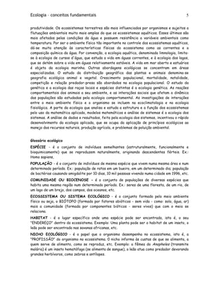 Ecologia – conceitos fundamentais 5
produtividade. Os ecossistemas terrestres são mais influenciados por organismos e sujeitos a
flutuações ambientais muito mais amplas do que os ecossistemas aquáticos. Esses últimos são
mais afetados pelas condições da água e possuem resistência a variáveis ambientais como
temperatura. Por ser o ambiente físico tão importante no controle dos ecossistemas aquáticos,
dá-se muita atenção às características físicas do ecossistema como as correntes e a
composição química da água. Por convenção, a ecologia aquática, denominada limnologia, limita-
se à ecologia de cursos d'água, que estuda a vida em águas correntes, e à ecologia dos lagos,
que se detém sobre a vida em águas relativamente estáveis. A vida em mar aberto e estuários
é objeto da ecologia marinha. Outras abordagens ecológicas se concentram em áreas
especializadas. O estudo da distribuição geográfica das plantas e animais denomina-se
geografia ecológica animal e vegetal. Crescimento populacional, mortalidade, natalidade,
competição e relação predador-presa são abordados na ecologia populacional. O estudo da
genética e a ecologia das raças locais e espécies distintas é a ecologia genética. As reações
comportamentais dos animais a seu ambiente, e as interações sociais que afetam a dinâmica
das populações são estudadas pela ecologia comportamental. As investigações de interações
entre o meio ambiente físico e o organismo se incluem na ecoclimatologia e na ecologia
fisiológica. A parte da ecologia que analisa e estuda a estrutura e a função dos ecossistemas
pelo uso da matemática aplicada, modelos matemáticos e análise de sistemas é a ecologia dos
sistemas. A análise de dados e resultados, feita pela ecologia dos sistemas, incentivou o rápido
desenvolvimento da ecologia aplicada, que se ocupa da aplicação de princípios ecológicos ao
manejo dos recursos naturais, produção agrícola, e problemas de poluição ambiental.
Glossário ecológico
ESPÉCIE - é o conjunto de indivíduos semelhantes (estruturalmente, funcionalmente e
bioquimicamente) que se reproduzem naturalmente, originando descendentes férteis. Ex.:
Homo sapiens,
POPULAÇÃO - é o conjunto de indivíduos de mesma espécie que vivem numa mesma área e num
determinado período. Ex.: população de ratos em um bueiro, em um determinado dia; população
de bactérias causando amigdalite por 10 dias, 10 mil pessoas vivendo numa cidade em 1996, etc.
COMUNIDADE OU BIOCENOSE - é o conjunto de populações de diversas espécies que
habita uma mesma região num determinado período. Ex.: seres de uma floresta, de um rio, de
um lago de um brejo, dos campos, dos oceanos, etc.
ECOSSISTEMA OU SISTEMA ECOLÓGICO - é o conjunto formado pelo meio ambiente
físico ou seja, o BIÓTOPO (formado por fatores abióticos - sem vida - como: solo, água, ar)
mais a comunidade (formada por componentes bióticos - seres vivos) que com o meio se
relaciona.
HABITAT - é o lugar específico onde uma espécie pode ser encontrada, isto é, o seu
"ENDEREÇO" dentro do ecossistema. Exemplo: Uma planta pode ser o habitat de um inseto, o
leão pode ser encontrado nas savanas africanas, etc.
NICHO ECOLÓGICO - é o papel que o organismo desempenha no ecossistema, isto é, a
"PROFISSÃO" do organismo no ecossistema. 0 nicho informa às custas de que se alimenta, a
quem serve de alimento, como se reproduz, etc. Exemplo: a fêmea do Anopheles (transmite
malária) é um inseto hematófago (se alimenta de sangue), o leão atua como predador devorando
grandes herbívoros, como zebras e antílopes.
 