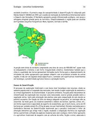 Ecologia – conceitos fundamentais 50
nordeste brasileiro. O primeiro mapa de susceptibilidade à desertificação foi elaborado pelo
Núcleo Desert/ IBAMA em 1992, por ocasião da realização da Conferência Internacional sobre
o Impacto das Variações. O Nordeste apresenta grande diferenciação ecológica, com secas e
estiagens atingindo grande parte do território. Simplificadamente a região pode ser dividida
em 4 grandes conjuntos fisiográficos: Mata, Agreste, Cerrado e Sertão.
A porção semi-árida do nordeste compreende uma área de cerca de 900.000 km2
, quase toda
no embasamento cristalino e sob forte irregularidade climática. Constatamos também que o
clima e a qualidade das terras apresentam limitações muito fortes para o desenvolvimento de
atividades de cunho agropecuário que possam competir com os produtos oriundos de outras
regiões. A não ser em algumas áreas específicas e, contando com significativos investimentos
em tecnologia, a produtividade agrícola é baixa e a produção incerta.
Causas da Desertificação
O processo de exploração tradicional e com baixo nível tecnológico dos recursos, aliado ao
aumento populacional e à expansão dos mercados, tem levado à super exploração do ambiente e
ao virtual esgotamento da biodiversidade. A pecuária extensiva, forçada pelos mecanismos de
intensificação da exploração dos recursos como mencionado, exerce grande pressão sobre a
vegetação nativa, tanto pela eliminação das plantas como pela compactação do solo devido ao
pisoteio excessivo. Em função da falta de manejo adequado na pecuária, as caatingas vêm se
exaurindo. De modo geral, os criadores aumentam o número de bovinos, caprinos, ovinos, etc.,
em limites superiores à capacidade de suporte do ecossistema, que é muito baixa, cerca de 20
hectares por unidade animal (5 a 15 kg de peso vivo por habitantes). Estudos realizados para a
Conferência Nacional da Desertificação mostraram que a pecuária tradicional é fator de
alteração ambiental que atinge toda a região, mudando a composição florística da vegetação
nativa e permitindo a difusão de espécies invasoras sem valor ecológico. Outro fator agravante
é a agricultura tradicional de sequeiro com as culturas de milho, feijão e arroz, associada à
 