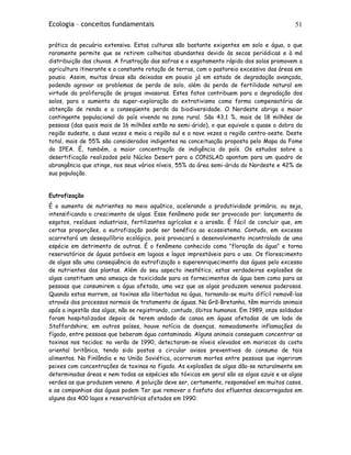 Ecologia – conceitos fundamentais 51
prática da pecuária extensiva. Estas culturas são bastante exigentes em solo e água, o que
raramente permite que se retirem colheitas abundantes devido às secas periódicas e à má
distribuição das chuvas. A frustração das safras e o esgotamento rápido dos solos promovem a
agricultura itinerante e a constante rotação de terras, com o pastoreio excessivo das áreas em
pousio. Assim, muitas áreas são deixadas em pousio já em estado de degradação avançada,
podendo agravar os problemas de perda de solo, além da perda de fertilidade natural em
virtude da proliferação de pragas invasoras. Estes fatos contribuem para a degradação dos
solos, para o aumento da super-exploração do extrativismo como forma compensatória de
obtenção de renda e a conseqüente perda da biodiversidade. O Nordeste abriga o maior
contingente populacional do país vivendo na zona rural. São 43,1 %, mais de 18 milhões de
pessoas (das quais mais de 16 milhões estão no semi-árido), o que equivale a quase o dobro da
região sudeste, a duas vezes e meia a região sul e a nove vezes a região centro-oeste. Deste
total, mais de 55% são considerados indigentes na conceituação proposta pelo Mapa da Fome
do IPEA. É, também, a maior concentração de indigência do país. Os estudos sobre a
desertificação realizados pelo Núcleo Desert para a CONSLAD apontam para um quadro de
abrangência que atinge, nos seus vários níveis, 55% da área semi-árida do Nordeste e 42% de
sua população.
Eutrofização
É o aumento de nutrientes no meio aquático, acelerando a produtividade primária, ou seja,
intensificando o crescimento de algas. Esse fenômeno pode ser provocado por: lançamento de
esgotos, resíduos industriais, fertilizantes agrícolas e a erosão. É fácil de concluir que, em
certas proporções, a eutrofização pode ser benéfica ao ecossistema. Contudo, em excesso
acarretará um desequilíbrio ecológico, pois provocará o desenvolvimento incontrolado de uma
espécie em detrimento de outras. É o fenômeno conhecido como "floração da água" e torna
reservatórios de águas potáveis em lagoas e lagos imprestáveis para o uso. Os florescimento
de algas são uma conseqüência da eutrofização o superenriquecimento das águas pelo excesso
de nutrientes das plantas. Além do seu aspecto inestético, estas verdadeiras explosões de
algas constituem uma ameaça de toxicidade para os fornecimentos de água bem como para as
pessoas que consumirem a água afetada, uma vez que as algas produzem venenos poderosos.
Quando estas morrem, as toxinas são libertadas na água, tornando-se muito difícil removê-las
através dos processos normais de tratamento de águas. Na Grã-Bretanha, têm morrido animais
após a ingestão das algas, não se registrando, contudo, óbitos humanos. Em 1989, onze soldados
foram hospitalizados depois de terem andado de canoa em águas afetadas de um lado de
Staffordshire; em outros países, houve notícia de doenças, nomeadamente inflamações do
fígado, entre pessoas que beberam água contaminada. Alguns animais conseguem concentrar as
toxinas nos tecidos; no verão de 1990, detectaram-se níveis elevados em mariscos da costa
oriental britânica, tendo sido postos a circular avisos preventivos do consumo de tais
alimentos. Na Finlândia e na União Soviética, ocorreram mortes entre pessoas que ingeriram
peixes com concentrações de toxinas no fígado. As explosões de algas dão-se naturalmente em
determinadas áreas e nem todas as espécies são tóxicas em geral são as algas azuis e as algas
verdes as que produzem veneno. A poluição deve ser, certamente, responsável em muitos casos,
e as companhias das águas podem Ter que remover o fosfato dos efluentes descarregados em
alguns dos 400 lagos e reservatórios afetados em 1990.
 