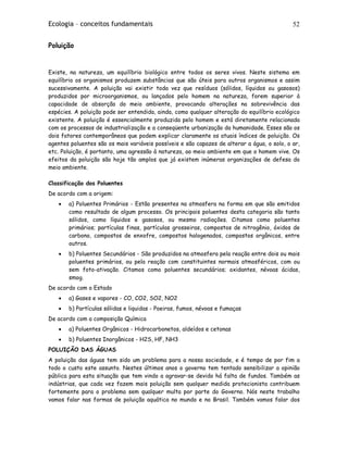 Ecologia – conceitos fundamentais 52
Poluição
Existe, na natureza, um equilíbrio biológico entre todos os seres vivos. Neste sistema em
equilíbrio os organismos produzem substâncias que são úteis para outros organismos e assim
sucessivamente. A poluição vai existir toda vez que resíduos (sólidos, líquidos ou gasosos)
produzidos por microorganismos, ou lançados pelo homem na natureza, forem superior à
capacidade de absorção do meio ambiente, provocando alterações na sobrevivência das
espécies. A poluição pode ser entendida, ainda, como qualquer alteração do equilíbrio ecológico
existente. A poluição é essencialmente produzida pelo homem e está diretamente relacionada
com os processos de industrialização e a conseqüente urbanização da humanidade. Esses são os
dois fatores contemporâneos que podem explicar claramente os atuais índices de poluição. Os
agentes poluentes são os mais variáveis possíveis e são capazes de alterar a água, o solo, o ar,
etc. Poluição, é portanto, uma agressão à natureza, ao meio ambiente em que o homem vive. Os
efeitos da poluição são hoje tão amplos que já existem inúmeras organizações de defesa do
meio ambiente.
Classificação dos Poluentes
De acordo com a origem:
• a) Poluentes Primários - Estão presentes na atmosfera na forma em que são emitidos
como resultado de algum processo. Os principais poluentes desta categoria são tanto
sólidos, como líquidos e gasosos, ou mesmo radiações. Citamos como poluentes
primários; partículas finas, partículas grosseiras, compostos de nitrogênio, óxidos de
carbono, compostos de enxofre, compostos halogenados, compostos orgânicos, entre
outros.
• b) Poluentes Secundários - São produzidos na atmosfera pela reação entre dois ou mais
poluentes primários, ou pela reação com constituintes normais atmosféricos, com ou
sem foto-ativação. Citamos como poluentes secundários; oxidantes, névoas ácidas,
smog.
De acordo com o Estado
• a) Gases e vapores - CO, CO2, SO2, NO2
• b) Partículas sólidas e liquidas - Poeiras, fumos, névoas e fumaças
De acordo com a composição Química
• a) Poluentes Orgânicos - Hidrocarbonetos, aldeídos e cetonas
• b) Poluentes Inorgânicos - H2S, HF, NH3
POLUIÇÃO DAS ÁGUAS
A poluição das águas tem sido um problema para a nossa sociedade, e é tempo de por fim a
todo o custo este assunto. Nestes últimos anos o governo tem tentado sensibilizar a opinião
pública para esta situação que tem vindo a agravar-se devido há falta de fundos. Também as
indústrias, que cada vez fazem mais poluição sem qualquer medida protecionista contribuem
fortemente para o problema sem qualquer multa por parte do Governo. Nós neste trabalho
vamos falar nas formas de poluição aquática no mundo e no Brasil. Também vamos falar dos
 