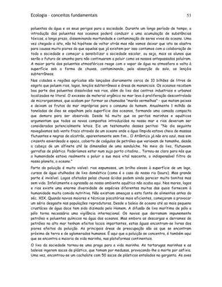 Ecologia – conceitos fundamentais 53
poluentes da água e os seus perigos para a sociedade. Durante um longo período de tempo, a
introdução dos poluentes nos oceanos poderá conduzir a uma acumulação de substâncias
tóxicas, a longo prazo, disseminando mortandade e contaminação de seres vivos do oceano. Uma
vez chegado a isto, não há hipótese de voltar atrás mas não vamos deixar que isto se alastre
para causas muito piores do que aquelas que já existem por isso contamos com a colaboração de
toda a sociedade e começar a sensibilizar a sociedade escolar, ou seja, mais os alunos que
serão o futuro de amanha para não continuarem a poluir como os nossos antepassados poluíram.
A maior parte dos poluentes atmosféricos reage com o vapor de água na atmosfera e volta à
superfície sob a forma de chuvas, contaminando, pela absorção do solo, os lençóis
subterrâneos.
Nas cidades e regiões agrícolas são lançados diariamente cerca de 10 bilhões de litros de
esgoto que poluem rios, lagos, lençóis subterrâneos e áreas de mananciais. Os oceanos recebem
boa parte dos poluentes dissolvidos nos rios, além do lixo dos centros industriais e urbanos
localizados no litoral. O excesso de material orgânico no mar leva à proliferação descontrolada
de microrganismos, que acabam por formar as chamadas "marés vermelhas" - que matam peixes
e deixam os frutos do mar impróprios para o consumo do homem. Anualmente 1 milhão de
toneladas de óleo se espalham pela superfície dos oceanos, formando uma camada compacta
que demora para ser absorvida. Desde há muito que os peritos marinhos e aquáticos
argumentam que todos os novos compostos introduzidos no nosso mar e rios deveriam ser
considerados potencialmente letais. Eis um testemunho desses peritos: "No dia seguinte
navegávamos sob vento fraco através de um oceano onde a água límpida estava cheia de massas
flutuantes e negras de alcatrão, aparentemente sem fim... O Atlântico já não era azul, mas sim
cinzento esverdeado e opaco, coberto de coágulos de petróleo que variavam de tamanho, desde
a cabeça de um alfinete até às dimensões de uma sanduíche. No meio do lixo, flutuavam
garrafas de plástico. Poderíamos estar num sujo porto citadino... Tornou-se claro para nós que
a humanidade estava realmente a poluir a sua mais vital nascente, o indispensável filtro do
nosso planeta, o oceano."
Parte da poluição é muito visível: rios espumosos, um brilho oleoso à superfície de um lago,
cursos de água atulhados de lixo doméstico (como é o caso do nosso rio Douro). Mas grande
parte é invisível. Lagos afetados pelas chuvas ácidas podem ainda parecer muito bonitos mas
sem vida. Infelizmente a agressão ao nosso ambiente aquático não acaba aqui. Nos mares, lagos
e rios existe uma enorme diversidade de espécies diferentes muitas das quais fornecem à
humanidade muita comida nutritiva. Não existiam ameaças a esta fonte de alimentos antes do
séc. XIX. Quando navios maiores e técnicas piscatórias mais eficientes, começaram a provocar
um sério desgaste nas populações reprodutoras. Desde a baleia de oceano até ao mais pequeno
crustáceo de água doce tem sido dizimado pelo Homem. A difusão de lixo marítimo de pólo a
pólo torna necessária uma vigilância internacional. Os navios que derramam impunemente
petróleo e poluentes químicos na água dos oceanos. Mas embora as descargas e derrames de
petróleo no alto mar tenham efeitos locais importantes, estas águas encontram-se livres dos
piores efeitos da poluição. As principais áreas de preocupação são as que se encontram
próximo de terra e de aglomerados humanos. É aqui que a poluição se concentra, é também aqui
que se encontra a maioria de vida marinha, nas plataformas continentais.
O lixo da sociedade tornou-se uma praga para a vida marinha. As tartarugas marinhas e as
baleias ingerem sacos de plástico, que tomam por medusas, provocando-lhe a morte por asfixia.
Uma vez, encontrou-se um cachalote com 50 sacos de plásticos entalados na garganta. As aves
 