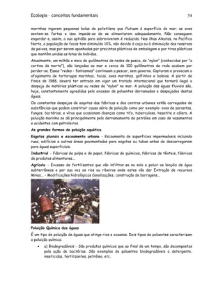 Ecologia – conceitos fundamentais 54
marinhas ingerem pequenas bolas de polietileno que flutuam à superfície do mar; as aves
sentem-se fartas e isso impede-as de se alimentarem adequadamente. Não conseguem
engordar e, assim, a sua aptidão para sobreviverem é reduzida. Nas ilhas Aleutas, no Pacífico
Norte, a população de focas tem diminuído 10%, não devido à caça ou à diminuição das reservas
de peixes, mas por serem apanhadas por precintas plásticos de embalagem e por tiras plásticas
que mantêm unidas as latas de bebidas.
Anualmente, um milhão e meio de quilômetros de redes de pesca, de "nylon" (conhecidas por "a
cortina da morte"), são lançadas ao mar e cerca de 100 quilômetros de rede acabem por
perder-se. Essas "redes - fantasmas" continuam a pescar, sem governo. Capturam e provocam o
afogamento de tartarugas marinhas, focas, aves marinhas, golfinhos e baleias. A partir de
finais de 1988, deverá ter entrado em vigor um tratado internacional que tornará ilegal o
despejo de matérias plásticas ou redes de "nylon" no mar. A poluição das águas fluviais são,
hoje, constantemente agredidas pelo excesso de poluentes derramados e despejados destas
águas.
Os constantes despejos de esgotos das fábricas e dos centros urbanos estão carregados de
substâncias que podem constituir causa séria de poluição como por exemplo: ovos de parasitas,
fungos, bactérias, e vírus que ocasionam doenças como tifo, tuberculose, hepatite e cólera. A
poluição marinha se dá principalmente pelo derramamento de petróleo em caso de vazamentos
e acidentes com petroleiros.
As grandes formas de poluição aquática
Esgotos pluviais e escoamento urbano - Escoamento de superfícies impermeáveis incluindo
ruas, edifícios e outras áreas pavimentadas para esgotos ou tubos antes de descarregarem
para águas superficiais.
Industrial - Fábricas de polpa e de papel, fábricas de químicos, fábricas de têxteis, fábricas
de produtos alimentares...
Agrícola - Excesso de fertilizantes que vão infiltrar-se no solo e poluir os lençóis de água
subterrâneos e por sua vez os rios ou ribeiros onde estes vão dar Extração de recursos
Minas... - Modificações hidrológicas Canalizações, construção de barragens...
Poluição Química das águas
É um tipo de poluição de águas que atinge rios e oceanos. Dois tipos de poluentes caracterizam
a poluição química:
• a) Biodegradáveis - São produtos químicos que ao final de um tempo, são decompostos
pela ação de bactérias. São exemplos de poluentes biodegradáveis o detergente,
inseticidas, fertilizantes, petróleo, etc.
 