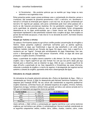 Ecologia – conceitos fundamentais 55
• b) Persistentes - São produtos químicos que se mantém por longo tempo no meio
ambiente e nos organismos vivos.
Estes poluentes podem causar graves problemas como a contaminação de alimentos, peixes e
crustáceos. São exemplos de poluentes persistentes o DDT, o mercúrio, etc. Geralmente o
mercúrio é utilizado na mineração para separar o ouro nos rios. Se um peixe contaminado por
mercúrio for ingerido por pessoas, este peixe contaminado pode levar estas pessoas até a
morte se não tomarem providencias imediatas. Os rios geralmente conseguem "diluir" uma
certa quantidade de poluentes químicos, mas se estas quantidades forem ultrapassadas
desenvolve-se no rio algas verde-azuladas, que o fazem cheirar mal. Estas bactérias se
reproduzem rapidamente e vão aumentando roubando todo o oxigênio da água. Sem oxigênio os
peixes vão morrendo aos poucos, e toda vida no rio vai deixando de existir, morrendo inclusive
as bactérias.
Poluição por fosfatos e nitratos
Os adubos e fertilizantes usados na agricultura contêm grandes concentrações de nitrogênio e
fósforo. Esses poluentes orgânicos constituem nutrientes para as plantas aquáticas,
especialmente as algas, que transformam a água em algo semelhante a um caldo verde,
fenômeno também conhecido por floração das águas. Em alguns casos, toda a superfície é
recoberta por um "tapete", formado pelo entrelaçamento de algas filamentosas. Com isso,
ocorre a desoxigenação da água. Pode parecer incoerente. Afinal, as algas são seres que
produzem o oxigênio durante a fotossíntese.
Assim, a quantidade de oxigênio deveria aumentar e não diminuir. De fato, as algas liberam
oxigênio, mas o tapete superficial que elas formam faz com que boa parte desse gás seja
liberado para a atmosfera, sem se dissolver na água. Além do que, a camada superficial de
algas dificulta a penetração de luz. Isso impossibilita a fotossíntese nas zonas inferiores,
reduzindo a produção de oxigênio e a morte de vegetais. A decomposição dos vegetais mortos
aumenta o consumo de oxigênio, agravando ainda mais a desoxigenação das águas.
Indicadores da situação ambiental
Os indicadores da situação ambiental adotados são o Índice de Qualidade de Água - IQA e a
contaminação por tóxicos. O IQA foi desenvolvido pela National Sanitation Foundation, USA,
adaptado pela Fundação CETEC. No seu cálculo são considerados os seguintes parâmetros:
oxigênio dissolvido, coliformes fecais, pH, demanda bioquímica de oxigênio, nitratos, fosfatos,
temperatura da água, turbidez e sólidos totais, gerando um índice com valores variando de 0 a
100, que correspondem aos seguintes níveis de qualidade:
Assim definido, o IQA reflete a contaminação por esgotos sanitários e por outros materiais
orgânicos, por nutrientes e por sólidos. A contaminação por tóxicos é avaliada considerando-se
os seguintes componentes: amônia, arsênio, bário, cádmio, chumbo, cianetos, cobre, cromo
 