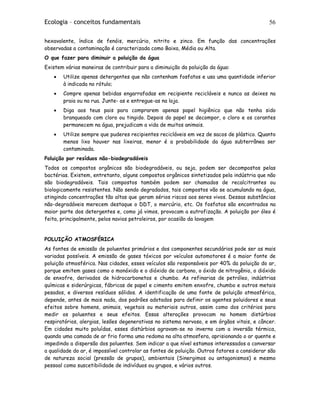 Ecologia – conceitos fundamentais 56
hexavalente, índice de fenóis, mercúrio, nitrito e zinco. Em função das concentrações
observadas a contaminação é caracterizada como Baixa, Média ou Alta.
O que fazer para diminuir a poluição da água
Existem várias maneiras de contribuir para a diminuição da poluição da água:
• Utilize apenas detergentes que não contenham fosfatos e usa uma quantidade inferior
à indicada no rótulo;
• Compre apenas bebidas engarrafadas em recipiente recicláveis e nunca as deixes na
praia ou na rua. Junte- as e entregue-as na loja.
• Diga aos teus pais para comprarem apenas papel higiênico que não tenha sido
branqueado com cloro ou tingido. Depois do papel se decompor, o cloro e os corantes
permanecem na água, prejudicam a vida de muitos animais.
• Utilize sempre que puderes recipientes recicláveis em vez de sacos de plástico. Quanto
menos lixo houver nas lixeiras, menor é a probabilidade da água subterrânea ser
contaminada.
Poluição por resíduos não-biodegradáveis
Todos os compostos orgânicos são biodegradáveis, ou seja, podem ser decompostos pelas
bactérias. Existem, entretanto, alguns compostos orgânicos sintetizados pela indústria que não
são biodegradáveis. Tais compostos também podem ser chamados de recalcitrantes ou
biologicamente resistentes. Não sendo degradados, tais compostos vão se acumulando na água,
atingindo concentrações tão altas que geram sérios riscos aos seres vivos. Dessas substâncias
não-degradáveis merecem destaque o DDT, o mercúrio, etc. Os fosfatos são encontrados na
maior parte dos detergentes e, como já vimos, provocam a eutrofização. A poluição por óleo é
feita, principalmente, pelos navios petroleiros, por ocasião da lavagem
POLUIÇÃO ATMOSFÉRICA
As fontes de emissão de poluentes primários e dos componentes secundários pode ser as mais
variadas possíveis. A emissão de gases tóxicos por veículos automotores é a maior fonte de
poluição atmosférica. Nas cidades, esses veículos são responsáveis por 40% da poluição do ar,
porque emitem gases como o monóxido e o dióxido de carbono, o óxido de nitrogênio, o dióxido
de enxofre, derivados de hidrocarbonetos e chumbo. As refinarias de petróleo, indústrias
químicas e siderúrgicas, fábricas de papel e cimento emitem enxofre, chumbo e outros metais
pesados, e diversos resíduos sólidos. A identificação de uma fonte de poluição atmosférica,
depende, antes de mais nada, dos padrões adotados para definir os agentes poluidores e seus
efeitos sobre homens, animais, vegetais ou materiais outros, assim como dos critérios para
medir os poluentes e seus efeitos. Essas alterações provocam no homem distúrbios
respiratórios, alergias, lesões degenerativas no sistema nervoso, e em órgãos vitais, e câncer.
Em cidades muito poluídas, esses distúrbios agravam-se no inverno com a inversão térmica,
quando uma camada de ar frio forma uma redoma na alta atmosfera, aprisionando o ar quente e
impedindo a dispersão dos poluentes. Sem indicar a que nível estamos interessados a conversar
a qualidade do ar, é impossível controlar as fontes de poluição. Outros fatores a considerar são
de natureza social (pressão de grupos), ambientais (Sinergimos ou antagonismos) e mesmo
pessoal como suscetibilidade de indivíduos ou grupos, e vários outros.
 