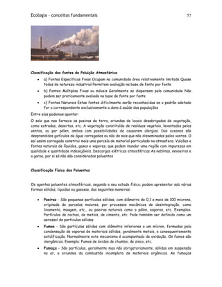 Ecologia – conceitos fundamentais 57
Classificação das fontes de Poluição Atmosférica
• a) Fontes Específicas Fixas Ocupam na comunidade área relativamente limitada Quase
todas de natureza industrial Permitem avaliação na base de fonte por fonte
• b) Fontes Múltiplas Fixas ou móveis Geralmente se dispersam pela comunidade Não
podem ser praticamente avaliada na base de fonte por fonte
• c) Fontes Naturais Estas fontes dificilmente serão reconhecidas se o padrão adotado
for o correspondente exclusivamente a dano à saúde das populações
Entre elas podemos apontar:
O solo que nos fornece as poeiras de terra, oriundas de locais desabrigados de vegetação,
como estradas, desertos, etc. A vegetação constituída de resíduos vegetais, levantados pelos
ventos, ou por pólen, ambos com possibilidades de causarem alergias. Dos oceanos são
desprendidas gotículas de água carregadas ou não de sais que não disseminadas pelos ventos. O
sal assim carregado constitui mais uma parcela de material particulado na atmosfera. Vulcões e
fontes naturais de líquidos, gases e vapores, que podem inundar uma região com impurezas em
qualidade e quantidade indesejáveis. Descargas elétricas atmosféricas As neblinas, nevoeiros e
a garoa, por si só não são considerados poluentes
Classificação Física dos Poluentes
Os agentes poluentes atmosféricos, segundo o seu estado físico, podem apresentar sob várias
formas sólidas, liquidas ou gasosas, das seguintes maneiras:
• Poeiras - São pequenas partículas sólidas, com diâmetro de 0,1 a mais de 100 microns,
originada de parcelas maiores, por processos mecânicos de desintegração, como
lixamento, moagem, etc., ou poeiras naturais como o pólen, esporos, etc. Exemplos:
Partículas de rochas, de metais, de cimento, etc. Pode também ser definido como um
aerossol de partículas sólidas
• Fumos - São partículas sólidas com diâmetro inferiores a um mícron, formadas pela
condensação de vapores de materiais sólidos, geralmente metais, e consequentemente
solidificação. Normalmente este mecanismo é acompanhado de oxidação. Os fumos são
inorgânicos. Exemplo: Fumos de óxidos de chumbo, de zinco, etc.
• Fumaça - São partículas, geralmente mas não obrigatoriamente, sólidas em suspensão
no ar, e oriundas da combustão incompleta de materiais orgânicos. As fumaças
 