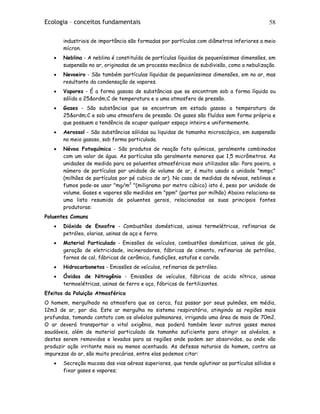Ecologia – conceitos fundamentais 58
industriais de importância são formadas por partículas com diâmetros inferiores a meio
mícron.
• Neblina - A neblina é constituída de partículas líquidas de pequeníssimas dimensões, em
suspensão no ar, originadas de um processo mecânico de subdivisão, como a nebulização.
• Nevoeiro - São também partículas líquidas de pequeníssimas dimensões, em no ar, mas
resultante da condensação de vapores.
• Vapores - É a forma gasosa de substâncias que se encontram sob a forma líquida ou
sólida a 25&ordm;C de temperatura e a uma atmosfera de pressão.
• Gases - São substâncias que se encontram em estado gasoso a temperatura de
25&ordm;C e sob uma atmosfera de pressão. Os gases são fluídos sem forma própria e
que possuem a tendência de ocupar qualquer espaço inteira e uniformemente.
• Aerossol - São substâncias sólidas ou liquidas de tamanho microscópico, em suspensão
no meio gasoso, sob forma particulada.
• Névoa Fotoquímica - São produtos de reação foto químicas, geralmente combinados
com um valor de água. As partículas são geralmente menores que 1,5 micrômetros. As
unidades de medida para os poluentes atmosféricos mais utilizados são: Para poeira, o
número de partículas por unidade de volume de ar, é muito usado a unidade "mmpc"
(milhões de partículas por pé cubico de ar). No caso de medidas de névoas, neblinas e
fumos pode-se usar "mg/m3
"(miligrama por metro cúbico) isto é, peso por unidade de
volume. Gases e vapores são medidos em "ppm" (partes por milhão) Abaixo relaciona-se
uma lista resumida de poluentes gerais, relacionadas as suas principais fontes
produtoras:
Poluentes Comuns
• Dióxido de Enxofre - Combustões domésticas, usinas termelétricas, refinarias de
petróleo, olarias, usinas de aço e ferro.
• Material Particulado - Emissões de veículos, combustões domésticas, usinas de gás,
geração de eletricidade, incineradores, fábricas de cimento, refinarias de petróleo,
fornos de cal, fábricas de cerâmica, fundições, estufas e carvão.
• Hidrocarbonetos - Emissões de veículos, refinarias de petróleo.
• Óxidos de Nitrogênio - Emissões de veículos, fábricas de acido nítrico, usinas
termoelétricas, usinas de ferro e aço, fábricas de fertilizantes.
Efeitos da Poluição Atmosférica
O homem, mergulhado na atmosfera que os cerca, faz passar por seus pulmões, em média,
12m3 de ar, por dia. Este ar mergulha no sistema respiratório, atingindo as regiões mais
profundas, tomando contato com os alvéolos pulmonares, irrigando uma área de mais de 70m2.
O ar deverá transportar o vital oxigênio, mas poderá também levar outros gases menos
saudáveis, além de material particulado de tamanho suficiente para atingir os alvéolos, e
destes serem removidos e levados para as regiões onde podem ser absorvidos, ou onde vão
produzir ação irritante mais ou menos acentuada. As defesas naturais do homem, contra as
impurezas do ar, são muito precárias, entre elas podemos citar:
• Secreção mucosa das vias aéreas superiores, que tende aglutinar as partículas sólidas e
fixar gases e vapores;
 