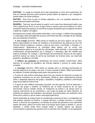 Ecologia – conceitos fundamentais 6
ECÓTONO - é a região de transição entre duas comunidades ou entre dois ecossistemas. Na
área de transição (ecótono) vamos encontrar grande número de espécies e, por conseguinte,
grande número de nichos ecológicos.
BIOTÓPO - Área física na qual os biótipos adaptados a ela e as condições ambientais se
apresentam praticamente uniformes.
BIOSFERA - Toda vida, seja ela animal ou vegetal, ocorre numa faixa denominada biosfera, que
inclui a superfície da Terra, os rios, os lagos, mares e oceanos e parte da atmosfera. E a vida é
só possível nessa faixa porque aí se encontram os gases necessários para as espécies terrestre
e aquáticas: oxigênio e nitrogênio.
Distinguimos em ecologia três grandes subdivisões: a auto-ecologia, a dinâmica das populações
e a sinecologia. Estas distinções são um pouco arbitrárias mas têm a vantagem de ser cômodas
para uma exposição introdutória.
- A auto-ecologia (Schroter, 1896) estuda as relações de uma única espécie com seu meio.
Define essencialmente os limites de tolerância e as preferências das espécies em face dos
diversos fatores ecológicos e examina a ação do meio sobre a morfologia, a fisiologia e o
comportamento. Desprezam-se as interações dessa espécie com as outras, mas
freqüentemente ganha-se na precisão das informações. Assim definida, a auto-ecologia tem
evidentemente correlacionamentos com a fisiologia e a morfologia. Mas tem também seus
próprios problemas. Por exemplo, a determinação das preferências térmicas de uma espécie
permitirá explicar (ao menos em parte) sua localização nos diversos meios, sua repartição
geográfica, abundância e atividade.
- A dinâmica das populações (ou Demòkologie dos autores alemães, Schwertfeger, 1963)
descreve as variações da abundância das diversas espécies e procura as causas dessas
variações.
- A sinecologia (Schroter, 1902) analisa as relações entre os indivíduos pertencentes às
diversas espécies de um grupo e seu meio. O termo biocenótica (Gams, 1918) é praticamente
um sinônimo. O estudo sinecológico pode adotar dois pontos de vista:
1. O ponto de vista estático (sinecologia descritiva), que consiste em descrever os grupos de
organismos existentes em um meio determinado. Obtém-se assim conhecimentos precisos
sobre a composição especifica dos grupos, a abundância, freqüência, constância e distribuição
espacial das espécies constitutivas.
2. O ponto de vista dinâmico (sinecologia funcional), com dois aspectos. Porte-se descrever a
evolução dos grupos e examinar as influências que os fazem suceder-se em um lugar
determinado. Pode-se também estudar os transportes de matéria e de energia entre os
diversos constituintes de um ecossistema, o que conduz às noções de cadeia alimentar, de
pirâmides dos números, das biomassas e das energias, de produtividade e de rendimento. Esta
última parte constitui o que se chama a sinecologia quantitativa.
Outras subdivisões da ecologia levam em consideração a natureza do meio e correspondem aos
três grandes conjuntos da biosfera: a ecologia marítima, a ecologia terrestre e a ecologia
límnica. A natureza dos organismos e os métodos de estudo são geralmente muito diferentes
nesses três meios, embora em muitos casos os princípios gerais sejam os mesmos. E' preciso
abandonar a divisão antiga entre ecologia animal e ecologia vegetal, que separava
arbitrariamente organismos que guardam entre si estreitas inter-relações. Se um pesquisador
 