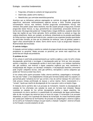 Ecologia – conceitos fundamentais 60
• Fungicidas, utilizados no combate de fungos parasitas;
• Inseticidas, usados contra insetos, e
• Nematócidos, que controlam nematódios parasitas.
Acontece que os defensivos químicos empregados no controle de pragas são muito pouco
específicos, destruindo indiferentemente espécies nocivas e úteis. Existem praguicidas
extremamente tóxicos, mas instáveis. Existem praguicidas extremamente tóxicos, mas
instáveis. Eles podem causar danos imediatos, mas não causam poluição a longo prazo. Existem
praguicidas menos tóxicos, ou seja, persistentes em ecossistemas, provocando efeitos por
muitos anos. Os praguicidas podem ser transportados a longas distâncias, causando danos bem
longe das regiões em que foram aplicados. Outro problema reside no acúmulo ao longo das
cadeias alimentares. Assim, por exemplo, as minhocas, alimentando-se de grandes quantidades
de folhas mortas e ingerindo partículas do solo, cumulam no seu organismo grandes quantidades
de inseticidas clorados; as aves que se alimentam de minhocas, como as galinhas, passam a
ingerir altas concentrações de veneno. Outro efeito nocivo é que os praguicidas reduzem a
Biodiversidade das biocenoses.
O controle biológico
O chamado controle biológico consiste no combate às pragas através de seus inimigos naturais,
predadores ou parasitas. Nesse processo os parasitas, por serem mais específicos, são
preferidos em relação aos predadores.
O problema do Lixo
O lixo urbano é constituído predominantemente por matéria orgânica e como tal sofre intensa
decomposição, permitindo a reciclagem. A decomposição pode ser feita por dois processos:
aeróbio e anaeróbio. A decomposição aeróbia é muito mais rápida, e os resíduos resultantes
são: gás carbônico, sais minerais e alguns compostos orgânicos que, mais resistentes à
biodegradação não chegam a se decompor totalmente. A decomposição anaeróbia, entretanto
pode originar compostos nocivos, como gás sulfídrico, mercaptans e outros compostos que
podem ser tóxicos ou exalar mau cheiro.
O lixo urbano sofre quatro processos: lixões, aterros sanitários, compostagem e incineração.
No caso dos "lixões", o lixo simplesmente é levado para terrenos baldios onde fica exposto e é
aproveitado pelos "catadores de lixo" que correm o risco de contrair doenças. Por outro lado o
lixão provoca intensa proliferação de moscas e outros insetos. Outro inconveniente é o
"corume", liquido que resulta da decomposição do lixo e que polui o solo e os lençóis d'água.
O chamado aterro sanitário não é um processo de tratamento. Consiste na decomposição de
camadas de lixo alternadas com camadas de argila em terrenos bem drenados. Nessas
condições as camadas de lixo sofrem decomposição aeróbia e depois anaeróbia. Um
inconveniente do aterro sanitário é a possibilidade de contaminação das águas subterrâneas,
além da não reciclagem dos materiais para os locais de origem. A incineração é um processo
dispendioso, no qual o lixo é queimado em câmaras de incineração. As cinzas resultantes podem
ser usadas para indústrias de fertilizantes. No processo de compostagem o material orgânico
do lixo sofre um tratamento biológico do qual resulta o chamado "composto", material utilizado
na fertilização e recondicionamento do solo.
 