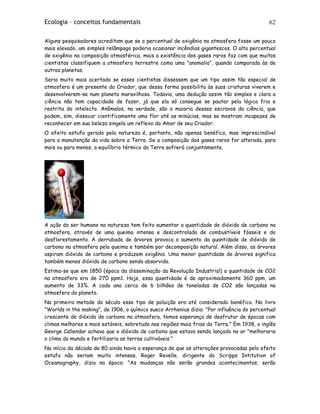 Ecologia – conceitos fundamentais 62
Alguns pesquisadores acreditam que se o percentual de oxigênio na atmosfera fosse um pouco
mais elevado, um simples relâmpago poderia ocasionar incêndios gigantescos. O alto percentual
de oxigênio na composição atmosférica, mais a existência dos gases raros faz com que muitos
cientistas classifiquem a atmosfera terrestre como uma "anomalia", quando comparada às de
outros planetas.
Seria muito mais acertado se esses cientistas dissessem que um tipo assim tão especial de
atmosfera é um presente do Criador, que dessa forma possibilita às suas criaturas viverem e
desenvolverem-se num planeta maravilhoso. Todavia, uma dedução assim tão simples e clara a
ciência não tem capacidade de fazer, já que ela só consegue se pautar pela lógica fria e
restrita do intelecto. Anômalos, na verdade, são a maioria desses escravos da ciência, que
podem, sim, dissecar cientificamente uma flor até as minúcias, mas se mostram incapazes de
reconhecer em sua beleza singela um reflexo do Amor de seu Criador.
O efeito estufa gerado pela natureza é, portanto, não apenas benéfico, mas imprescindível
para a manutenção da vida sobre a Terra. Se a composição dos gases raros for alterada, para
mais ou para menos, o equilíbrio térmico da Terra sofrerá conjuntamente.
A ação do ser humano na natureza tem feito aumentar a quantidade de dióxido de carbono na
atmosfera, através de uma queima intensa e descontrolada de combustíveis fósseis e do
desflorestamento. A derrubada de árvores provoca o aumento da quantidade de dióxido de
carbono na atmosfera pela queima e também por decomposição natural. Além disso, as árvores
aspiram dióxido de carbono e produzem oxigênio. Uma menor quantidade de árvores significa
também menos dióxido de carbono sendo absorvido.
Estima-se que em 1850 (época da disseminação da Revolução Industrial) a quantidade de CO2
na atmosfera era de 270 ppm1. Hoje, essa quantidade é de aproximadamente 360 ppm, um
aumento de 33%. A cada ano cerca de 6 bilhões de toneladas de CO2 são lançadas na
atmosfera do planeta.
Na primeira metade do século esse tipo de poluição era até considerado benéfico. No livro
"Worlds in the making", de 1906, o químico sueco Arrhenius dizia: "Por influência do percentual
crescente de dióxido de carbono na atmosfera, temos esperança de desfrutar de épocas com
climas melhores e mais estáveis, sobretudo nas regiões mais frias da Terra." Em 1938, o inglês
George Callendar achava que o dióxido de carbono que estava sendo lançado no ar "melhoraria
o clima do mundo e fertilizaria as terras cultiváveis."
No início da década de 80 ainda havia a esperança de que as alterações provocadas pelo efeito
estufa não seriam muito intensas. Roger Revelle, dirigente do Scripps Intitution of
Oceanography, dizia na época: "As mudanças não serão grandes acontecimentos; serão
 