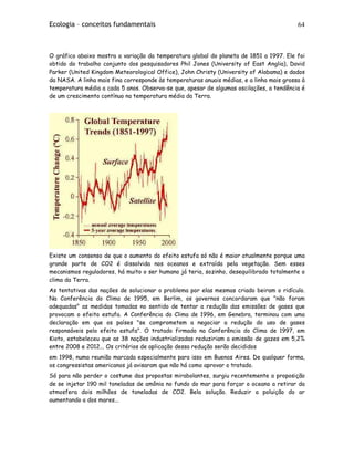 Ecologia – conceitos fundamentais 64
O gráfico abaixo mostra a variação da temperatura global do planeta de 1851 a 1997. Ele foi
obtido do trabalho conjunto dos pesquisadores Phil Jones (University of East Anglia), David
Parker (United Kingdom Meteorological Office), John Christy (University of Alabama) e dados
da NASA. A linha mais fina corresponde às temperaturas anuais médias, e a linha mais grossa à
temperatura média a cada 5 anos. Observa-se que, apesar de algumas oscilações, a tendência é
de um crescimento contínuo na temperatura média da Terra.
Existe um consenso de que o aumento do efeito estufa só não é maior atualmente porque uma
grande parte de CO2 é dissolvida nos oceanos e extraída pela vegetação. Sem esses
mecanismos reguladores, há muito o ser humano já teria, sozinho, desequilibrado totalmente o
clima da Terra.
As tentativas das nações de solucionar o problema por elas mesmas criado beiram o ridículo.
Na Conferência do Clima de 1995, em Berlim, os governos concordaram que "não foram
adequadas" as medidas tomadas no sentido de tentar a redução das emissões de gases que
provocam o efeito estufa. A Conferência do Clima de 1996, em Genebra, terminou com uma
declaração em que os países "se comprometem a negociar a redução do uso de gases
responsáveis pelo efeito estufa". O tratado firmado na Conferência do Clima de 1997, em
Kioto, estabeleceu que as 38 nações industrializadas reduziriam a emissão de gazes em 5,2%
entre 2008 e 2012... Os critérios de aplicação dessa redução serão decididos
em 1998, numa reunião marcada especialmente para isso em Buenos Aires. De qualquer forma,
os congressistas americanos já avisaram que não há como aprovar o tratado.
Só para não perder o costume das propostas mirabolantes, surgiu recentemente a proposição
de se injetar 190 mil toneladas de amônia no fundo do mar para forçar o oceano a retirar da
atmosfera dois milhões de toneladas de CO2. Bela solução. Reduzir a poluição do ar
aumentando a dos mares...
 