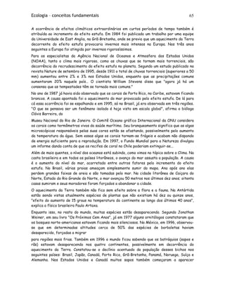 Ecologia – conceitos fundamentais 65
A ocorrência de efeitos climáticos extraordinários em curtos períodos de tempo também é
atribuída ao incremento do efeito estufa. Em 1984 foi publicado um trabalho por uma equipe
da Universidade de East Anglia, na Grã-Bretanha, onde se previa que um aquecimento da Terra
decorrente do efeito estufa provocaria invernos mais intensos na Europa. Nos três anos
seguintes a Europa foi atingida por invernos rigorosíssimos.
Para os especialistas da Agência Nacional de Oceanos e Atmosfera dos Estados Unidos
(NOAA), tanto o clima mais rigoroso, como as chuvas que se tornam mais torrenciais, são
decorrência do recrudescimento do efeito estufa no planeta. Segundo um estudo publicado na
revista Nature de setembro de 1995, desde 1911 o total de chuvas torrenciais (superiores a 50
mm) aumentou entre 2% e 3% nos Estados Unidos, enquanto que as precipitações comuns
aumentaram 20% naquele país… O cientista William Stevens disse que "agora já há um
consenso que as tempestades têm se tornado mais comuns."
No ano de 1987 já havia sido observado que os corais de Porto Rico, no Caribe, estavam ficando
brancos. A causa apontada foi o aquecimento do mar provocado pelo efeito estufa. De lá para
cá essa ocorrência foi se espalhando e em 1995, só no Brasil, já era observada em três regiões.
"O que se pensava ser um fenômeno isolado é hoje visto em escala global", afirma o biólogo
Clóvis Barreira, do
Museu Nacional do Rio de Janeiro. O Comitê Oceano gráfico Internacional da ONU considera
os corais como termômetros vivos da saúde marítima. Seu branqueamento significa que as algas
microscópicas responsáveis pelas suas cores estão se afastando, possivelmente pelo aumento
da temperatura da água. Sem essas algas os corais tornam-se frágeis e acabam não dispondo
de energia suficiente para a reprodução. Em 1997, o Fundo Mundial para a Natureza divulgou
um informe dando conta de que os recifes de coral no Chile poderiam extinguir-se...
Além de mais quentes, o nível dos oceanos está subindo, como vimos no tópico sobre o Clima. Na
costa brasileira e em todos os países litorâneos, o avanço do mar assusta a população. A causa
é o aumento do nível do mar, acarretado entre outros fatores pelo incremento do efeito
estufa. No Brasil, várias praias ameaçam simplesmente sumir do mapa. Ano após ano elas
perdem grandes faixas de areia e são tomadas pelo mar. Na cidade litorânea de Caiçara do
Norte, Estado do Rio Grande do Norte, o mar avançou 50 metros nos últimos dez anos; oitenta
casas sumiram e seus moradores foram forçados a abandonar a cidade.
O aquecimento da Terra também não fica sem efeito sobre a flora e a fauna. Na Antártida
estão sendo vistas atualmente espécies de plantas que não existiam há dez ou quinze anos,
"efeito do aumento de 15 graus na temperatura do continente ao longo dos últimos 40 anos",
explica o físico brasileiro Paulo Artaxa.
Enquanto isso, no resto do mundo, muitas espécies estão desaparecendo. Segundo Jonathan
Weiner, em seu livro "Os Próximos Cem Anos", já em 1977 alguns ornitólogos constataram que
os bosques norte-americanos estavam ficando mais silenciosos. No México, em 1996, observou-
se que em determinadas altitudes cerca de 50% das espécies de borboletas haviam
desaparecido, forçadas a migrar
para regiões mais frias. Também em 1996 o mundo ficou sabendo que os batráquios (sapos e
rãs) estavam desaparecendo nos quatro continentes, possivelmente em decorrência do
aquecimento da Terra. Constatou-se o declínio acentuado da população desses bichos nos
seguintes países: Brasil, Japão, Canadá, Porto Rico, Grã-Bretanha, Panamá, Noruega, Suíça e
Alemanha. Nos Estados Unidos e Canadá muitos sapos também começaram a aparecer
 