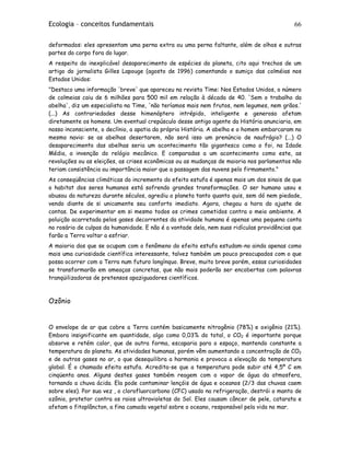 Ecologia – conceitos fundamentais 66
deformados: eles apresentam uma perna extra ou uma perna faltante, além de olhos e outras
partes do corpo fora do lugar.
A respeito do inexplicável desaparecimento de espécies do planeta, cito aqui trechos de um
artigo do jornalista Gilles Lapouge (agosto de 1996) comentando o sumiço das colméias nos
Estados Unidos:
"Destaco uma informação 'breve' que apareceu na revista Time: Nos Estados Unidos, o número
de colmeias caiu de 6 milhões para 500 mil em relação à década de 40. 'Sem o trabalho da
abelha', diz um especialista na Time, 'não teríamos mais nem frutos, nem legumes, nem grãos.'
(...) As contrariedades desse himenóptero intrépido, inteligente e generoso afetam
diretamente os homens. Um eventual crepúsculo desse antigo agente da História anunciaria, em
nosso inconsciente, o declínio, a apatia da própria História. A abelha e o homem embarcaram no
mesmo navio: se as abelhas desertarem, não será isso um prenúncio de naufrágio? (...) O
desaparecimento das abelhas seria um acontecimento tão gigantesco como o foi, na Idade
Média, a invenção do relógio mecânico. E comparadas a um acontecimento como este, as
revoluções ou as eleições, as crises econômicas ou as mudanças de maioria nos parlamentos não
teriam consistência ou importância maior que a passagem das nuvens pelo firmamento."
As conseqüências climáticas do incremento do efeito estufa é apenas mais um dos sinais de que
o habitat dos seres humanos está sofrendo grandes transformações. O ser humano usou e
abusou da natureza durante séculos, agrediu o planeta tanto quanto quis, sem dó nem piedade,
vendo diante de si unicamente seu conforto imediato. Agora, chegou a hora do ajuste de
contas. De experimentar em si mesmo todos os crimes cometidos contra o meio ambiente. A
poluição acarretada pelos gases decorrentes da atividade humana é apenas uma pequena conta
no rosário de culpas da humanidade. E não é a vontade dela, nem suas ridículas providências que
farão a Terra voltar a esfriar.
A maioria dos que se ocupam com o fenômeno do efeito estufa estudam-no ainda apenas como
mais uma curiosidade científica interessante, talvez também um pouco preocupados com o que
possa ocorrer com a Terra num futuro longínquo. Breve, muito breve porém, essas curiosidades
se transformarão em ameaças concretas, que não mais poderão ser encobertas com palavras
tranqüilizadoras de pretensos apaziguadores científicos.
Ozônio
O envelope de ar que cobre a Terra contém basicamente nitrogênio (78%) e oxigênio (21%).
Embora insignificante em quantidade, algo como 0,03% do total, o CO2 é importante porque
absorve e retém calor, que de outra forma, escaparia para o espaço, mantendo constante a
temperatura do planeta. As atividades humanas, porém vêm aumentando a concentração de CO2
e de outros gases no ar, o que desequilibra a harmonia e provoca a elevação da temperatura
global. É o chamado efeito estufa. Acredita-se que a temperatura pode subir até 4,5º C em
cinqüenta anos. Alguns destes gases também reagem com o vapor de água da atmosfera,
tornando a chuva ácida. Ela pode contaminar lençóis de água e oceanos (2/3 das chuvas caem
sobre eles). Por sua vez , o clorofluorcarbono (CFC) usado na refrigeração, destrói o manto de
ozônio, protetor contra os raios ultravioletas do Sol. Eles causam câncer de pele, catarata e
afetam o fitoplâncton, a fina camada vegetal sobre o oceano, responsável pela vida no mar.
 