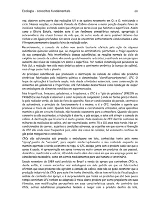 Ecologia – conceitos fundamentais 68
vez, absorve outra parte das radiações UV e se quebra novamente em O2 e O, reiniciando o
ciclo. Nessas reações, a chamada Camada de Ozônio absorve a maior porção daquela faixa de
invisíveis radiações, evitando assim que atinjam os seres vivos que habitam a superfícies. Assim
como o Efeito Estufa, também este é um fenômeno atmosférico natural, apropriado à
sobrevivência das atuais formas de vida que, de outro modo só seria possível debaixo das
rochas e em águas profundas. Os seres vivos se encontram estreitamente condicionados a uma
filtragem permanente daquela faixa de radiação solar.
Recentemente, a camada de ozônio vem sendo bastante afetada pela ação de algumas
substâncias químicas voláteis que, ao chegares na estratosfera, perturbam o frágil equilíbrio
de sua composição. Pela interferência dessas substâncias, as reações normais do ciclo do
oxigênio na camada de ozônio vêm sendo gradativamente reduzidas, resultando em um perigoso
aumento dos níveis de radiação UV sobre a superfície. Por razões climatológicas peculiares ao
Polo Sul, a redução tem sido mais drástica sobre o continente antártico (o buraco de ozônio),
mas atinge quase todo o planeta.
As principais substâncias que promovem a destruição da camada de ozônio são produtos
sintéticos fabricados pela indústria química e denominados "clorofluorcarbonetos", CFC. O
leque de aplicações é bastante amplo, indo desde atividades essenciais, como conservação de
alimentos em geladeiras e frigoríficos, até futilidades descartáveis como bandejas de isopor
em embalagens de alimentos vendidos em supermercados.
Nos frigoríficos, freezers, geladeiras, e frigobares, o CFC é o "gás de geladeira" (FREON ou
FRIGEN) e sua função é absorver o calor na placa do congelador ( onde se forma gelo) e liberá-
lo pelo radiador atrás, do lado de fora do aparelho. Nos ar-condicionados de parede, centrais e
de automóveis, o princípio de funcionamento é o mesmo, e é o CFC, também o agente que
promove a troca de calor. Quando bem fabricados e corretamente utilizados, estes aparelhos
mantém o gás em circuito fechado, não havendo vazamento para a atmosfera. Quando vão para
conserto ou são sucateados, a tubulação é aberta, o gás escapa, e sobe até atingir a camada de
ozônio. A destruição que lá ocorre é muito grande. Cada molécula de CFC destrói centenas de
milhares de moléculas de ozônio, até ser neutralizada, entre 75 e 110 anos mais tarde. Nos ar-
condicionados de carros , sujeitos a condições adversas, as ocasiões em que ocorre a liberação
de CFC são ainda mias freqüentes pois, além dos casos de colisões, há vazamento contínuo de
gás pelas mangueiras e conexões.
CFCs são adicionados sob pressão a embalagens em lata, conhecidas tanto pelo nome
"spray",quanto de "aerossol", para expelir ininterruptamente o seu conteúdo enquanto se
mantém apertado o botão existente no topo. O CFC escapa junto com o produto cada vez que o
spray é usado. A apresentação em spray tornou-se muito comum em produtos de uso pessoal,
doméstico, inseticidas e outros, difundida muito além dos casos em que seu emprego possa ser
considerado necessário, como em certos medicamentos para uso humano e veterinário.
Desde novembro de 1989 está proibida no Brasil a venda de sprays que contenham CFCs e,
desde então, é comum encontrar nas embalagens em selo padrão em que os fabricantes
afirmam que seus produtos não agridem a camada de ozônio. Mas não se pode constatar que a
produção industrial de CFCs para este fim tenha diminuído, não se tem notícia de fiscalização e
análise de conteúdo dos sprays, e é surpreendente que todos os produtos que até bem pouco
tempo continham CFC tenham se adaptado à troca deste produto por outro propelente em suas
fórmulas, sem modificações perceptíveis em suas características usuais. Ao contrário dos
CFCs, outras substâncias propelentes tendem a reagir com o produto dentro da lata,
 