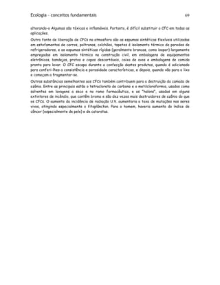 Ecologia – conceitos fundamentais 69
alterando-o Algumas são tóxicas e inflamáveis. Portanto, é difícil substituir o CFC em todas as
aplicações.
Outra fonte de liberação de CFCs na atmosfera são as espumas sintéticas flexíveis utilizadas
em estofamentos de carros, poltronas, colchões, tapetes é isolamento térmico de paredes de
refrigeradores, e as espumas sintéticas rígidas (geralmente brancas, como isopor) largamente
empregadas em isolamento térmico na construção civil, em embalagens de equipamentos
eletrônicos, bandejas, pratos e copos descartáveis, caixa de ovos e embalagens de comida
pronta para levar. O CFC escapa durante a confecção destes produtos, quando é adicionado
para conferi-lhes a consistência e porosidade características, e depois, quando vão para o lixo
e começam a fragmentar-se.
Outras substâncias semelhantes aos CFCs também contribuem para a destruição da camada de
ozônio. Entre as principais estão o tetracloreto de carbono e o metilcloroformio, usados como
solventes em lavagens a seco e no ramo farmacêutico, e os "halons", usados em alguns
extintores de incêndio, que contêm bromo e são dez vezes mais destruidores de ozônio do que
os CFCs. O aumento da incidência de radiação U.V. aumentaria a taxa de mutações nos seres
vivos, atingindo especialmente o fitoplâncton. Para o homem, haveria aumento do índice de
câncer (especialmente de pele) e de cataratas.
 