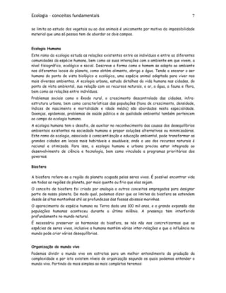 Ecologia – conceitos fundamentais 7
se limita ao estudo dos vegetais ou ao dos animais é unicamente por motivo da impossibilidade
material que uma só pessoa tem de abordar os dois campos.
Ecologia Humana
Este ramo da ecologia estuda as relações existentes entre os indivíduos e entre as diferentes
comunidades da espécie humana, bem como as suas interações com o ambiente em que vivem, a
nível fisiográfico, ecológico e social. Descreve a forma como o homem se adapta ao ambiente
nos diferentes locais do planeta, como obtém alimento, abrigo e água. Tende a encarar o ser
humano do ponto de vista biológico e ecológico, uma espécie animal adaptada para viver nos
mais diversos ambientes. A ecologia urbana, estuda detalhes da vida humana nas cidades, do
ponto de vista ambiental, sua relação com os recursos naturais, o ar, a água, a fauna e flora,
bem como as relações entre indivíduos.
Problemas sociais como o êxodo rural, o crescimento descontrolado das cidades, infra-
estrutura urbana, bem como características das populações (taxa de crescimento, densidade,
índices de nascimento e mortalidade e idade média) são abordados nesta especialidade.
Doenças, epidemias, problemas de saúde pública e de qualidade ambiental também pertencem
ao campo da ecologia humana.
A ecologia humana tem o desafio, de auxiliar no reconhecimento das causas dos desequilíbrios
ambientais existentes na sociedade humana e propor soluções alternativas ou minimizadoras.
Este ramo da ecologia, associado à conscientização e educação ambiental, pode transformar as
grandes cidades em locais mais habitáveis e saudáveis, onde o uso dos recursos naturais é
racional e otimizado. Para isso, a ecologia humana e urbana precisa estar integrada ao
desenvolvimento de ciência e tecnologia, bem como vinculada a programas prioritários dos
governos
Biosfera
A biosfera refere-se a região do planeta ocupada pelos seres vivos. É possível encontrar vida
em todas as regiões do planeta, por mais quente ou frio que elas sejam.
O conceito de biosfera foi criado por analogia a outros conceitos empregados para designar
parte de nosso planeta. De modo qual, podemos dizer que os limites da biosfera se estendem
desde às altas montanhas até as profundezas das fossas abissais marinhas.
O aparecimento da espécie humana na Terra dada uns 100 mil anos, e a grande expansão das
populações humanas aconteceu durante o último milênio. A presença tem interferido
profundamente no mundo natural.
É necessário preservar as harmonias da biosfera, se nós não nos concretizarmos que as
espécies de seres vivos, inclusive a humana mantém várias inter-relações e que a influência no
mundo pode criar vários desequilíbrios.
Organização do mundo vivo
Podemos dividir o mundo vivo em estratos para um melhor entendimento da gradação da
complexidade e por isto existem níveis de organização segundo os quais podemos entender o
mundo vivo. Partindo do mais simples ao mais completos teremos:
 