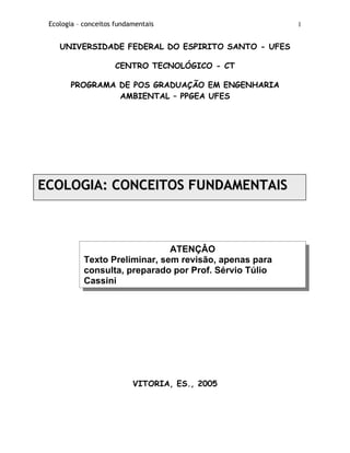 Ecologia – conceitos fundamentais 1
UNIVERSIDADE FEDERAL DO ESPIRITO SANTO - UFES
CENTRO TECNOLÓGICO - CT
PROGRAMA DE POS GRADUAÇÃO EM ENGENHARIA
AMBIENTAL – PPGEA UFES
EECCOOLLOOGGIIAA:: CCOONNCCEEIITTOOSS FFUUNNDDAAMMEENNTTAAIISS
ATENÇÂO
Texto Preliminar, sem revisão, apenas para
consulta, preparado por Prof. Sérvio Túlio
Cassini
VITORIA, ES., 2005
 