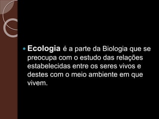  Ecologia é a parte da Biologia que se
preocupa com o estudo das relações
estabelecidas entre os seres vivos e
destes com o meio ambiente em que
vivem.
 