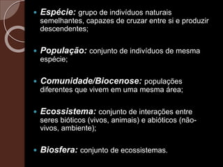  Espécie: grupo de indivíduos naturais
semelhantes, capazes de cruzar entre si e produzir
descendentes;
 População: conjunto de indivíduos de mesma
espécie;
 Comunidade/Biocenose: populações
diferentes que vivem em uma mesma área;
 Ecossistema: conjunto de interações entre
seres bióticos (vivos, animais) e abióticos (não-
vivos, ambiente);
 Biosfera: conjunto de ecossistemas.
 