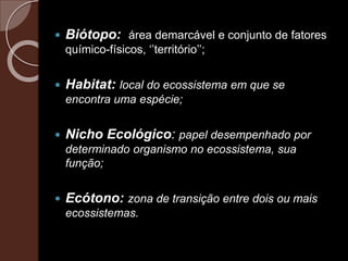  Biótopo: área demarcável e conjunto de fatores
químico-físicos, ‘’território’’;
 Habitat: local do ecossistema em que se
encontra uma espécie;
 Nicho Ecológico: papel desempenhado por
determinado organismo no ecossistema, sua
função;
 Ecótono: zona de transição entre dois ou mais
ecossistemas.
 