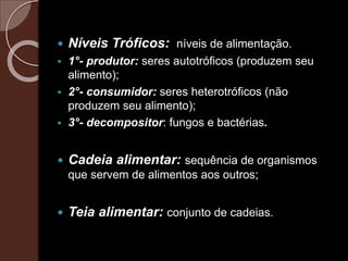  Níveis Tróficos: níveis de alimentação.
 1°- produtor: seres autotróficos (produzem seu
alimento);
 2°- consumidor: seres heterotróficos (não
produzem seu alimento);
 3°- decompositor: fungos e bactérias.
 Cadeia alimentar: sequência de organismos
que servem de alimentos aos outros;
 Teia alimentar: conjunto de cadeias.
 