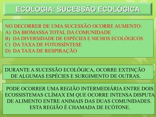ECOLOGIA: SUCESSÃO ECOLÓGICA
NO DECORRER DE UMA SUCESSÃO OCORRE AUMENTO:
A) DA BIOMASSA TOTAL DA COMUNIDADE
B) DA DIVERSIDADE DE ESPÉCIES E NICHOS ECOLÓGICOS
C) DA TAXA DE FOTOSSÍNTESE
D) DA TAXA DE RESPIRAÇÃO
DURANTE A SUCESSÃO ECOLÓGICA, OCORRE EXTINÇÃO
DE ALGUMAS ESPÉCIES E SURGIMENTO DE OUTRAS.
PODE OCORRER UMA REGIÃO INTERMEDIÁRIA ENTRE DOIS
ECOSSISTEMAS CLÍMAX EM QUE OCORRE INTENSA DISPUTA
DE ALIMENTO ENTRE ANIMAIS DAS DUAS COMUNIDADES.
ESTA REGIÃO É CHAMADA DE ECÓTONE.
 