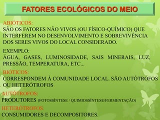 FATORES ECOLÓGICOS DO MEIO
ABIÓTICOS:
SÃO OS FATORES NÃO VIVOS (OU FÍSICO-QUÍMICO) QUE
INTERFEREM NO DESENVOLVIMENTO E SOBREVIVÊNCIA
DOS SERES VIVOS DO LOCAL CONSIDERADO.
EXEMPLO:
ÁGUA, GASES, LUMINOSIDADE, SAIS MINERAIS, LUZ,
PRESSÃO, TEMPERATURA, ETC...
BIÓTICOS:
CORRESPONDEM À COMUNIDADE LOCAL. SÃO AUTÓTROFOS
OU HETERÓTROFOS
AUTÓTROFOS:
PRODUTORES (FOTOSSÍNTESE / QUIMIOSSÍNTESE/FERMENTAÇÃO)
HETERÓTROFOS:
CONSUMIDORES E DECOMPOSITORES.
 
