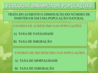 ECOLOGIA: DINÂMICA DE POPULAÇÕES
FATORES DE ACRÉSCIMO NAS POPULAÇÕES
A) TAXA DE NATALIDADE
B) TAXA DE IMIGRAÇÃO
FATORES DE DECRÉSCIMO NAS POPULAÇÕES
A) TAXA DE MORTALIDADE
B) TAXA DE EMIGRAÇÃO
TRATA DO AUMENTO E DIMINUIÇÃO DO NÚMERO DE
INDIVÍDUOS EM UMA POPULAÇÃO NATURAL.
 