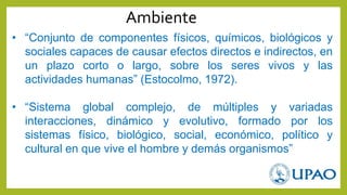 • “Conjunto de componentes físicos, químicos, biológicos y
sociales capaces de causar efectos directos e indirectos, en
un plazo corto o largo, sobre los seres vivos y las
actividades humanas” (Estocolmo, 1972).
• “Sistema global complejo, de múltiples y variadas
interacciones, dinámico y evolutivo, formado por los
sistemas físico, biológico, social, económico, político y
cultural en que vive el hombre y demás organismos”
Ambiente
 