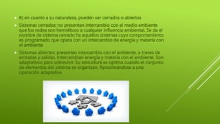  B) en cuanto a su naturaleza, pueden ser cerrados o abiertos
 Sistemas cerrados: no presentan intercambio con el medio ambiente
que los rodea son herméticos a cualquier influencia ambiental. Se da el
nombre de sistema cerrado ha aquellos sistemas cuyo comportamiento
es programado que opera con un intercambio de energía y materia con
el ambiente
 Sistemas abiertos: presentan intercambio con el ambiente, a traves de
entradas y salidas. Intercambian energía y materia con el ambiente. Son
adaptativos para sobrevivir. Su estructura es optima cuando el conjunto
de elementos del sistema se organizan. Aproximándose a una
operación adaptativa
 