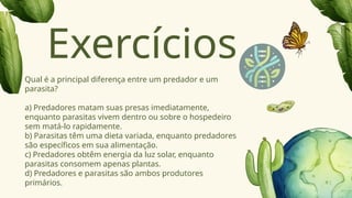 Qual é a principal diferença entre um predador e um
parasita?
a) Predadores matam suas presas imediatamente,
enquanto parasitas vivem dentro ou sobre o hospedeiro
sem matá-lo rapidamente.
b) Parasitas têm uma dieta variada, enquanto predadores
são específicos em sua alimentação.
c) Predadores obtêm energia da luz solar, enquanto
parasitas consomem apenas plantas.
d) Predadores e parasitas são ambos produtores
primários.
Exercícios
 