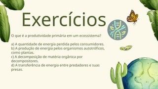 O que é a produtividade primária em um ecossistema?
a) A quantidade de energia perdida pelos consumidores.
b) A produção de energia pelos organismos autotróficos,
como plantas.
c) A decomposição de matéria orgânica por
decompositores.
d) A transferência de energia entre predadores e suas
presas.
Exercícios
 