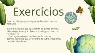 Qual das alternativas a seguir melhor descreve um
herbívoro?
a) Um organismo que se alimenta de outros animais.
b) Um organismo que obtém sua energia a partir da
fotossíntese.
c) Um organismo que se alimenta de plantas.
d) Um organismo que vive dentro de outro organismo,
causando-lhe danos.
Exercícios
 