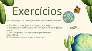 Qual é o papel dos decompositores em um ecossistema?
a) Eles são os principais produtores de energia.
b) Eles reciclam nutrientes ao decompor matéria orgânica
morta.
c) Eles competem com herbívoros por recursos
alimentares.
d) Eles atacam e consomem presas vivas.
Exercícios
 