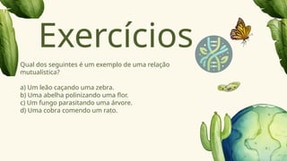 Qual dos seguintes é um exemplo de uma relação
mutualística?
a) Um leão caçando uma zebra.
b) Uma abelha polinizando uma flor.
c) Um fungo parasitando uma árvore.
d) Uma cobra comendo um rato.
Exercícios
 