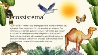 "Ecossistema" refere-se às interações entre os organismos e seu
ambiente físico e químico. Em outras palavras, as excreções
eliminadas, os corpos que perecem, os nutrientes que entram
no sistema e a energia utilizada compõem o ecossistema.
Dentro desse contexto, são analisados os ciclos de nutrientes e
o fluxo de energia. Definir com precisão as fronteiras de um
ecossistema é uma tarefa bastante desafiadora.
Ecossistema
 